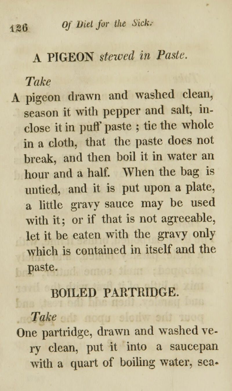 A PIGEON stewed in Paste. Take A pigeon drawn and washed clean, season it with pepper and salt, in- close it in puff paste ; tie the whole in a cloth, that the paste does not break, and then boil it in water an hour and a half. When the bag is untied, and it is put upon a plate, a little gravy sauce may be used with it; or if that is not agreeable, let it be eaten with the gravy only which is contained in itself and the paste. BOILED PARTRIDGE. Take One partridge, drawn and washed ve- ry clean, put it into a saucepan with a quart of boiling water, sea*