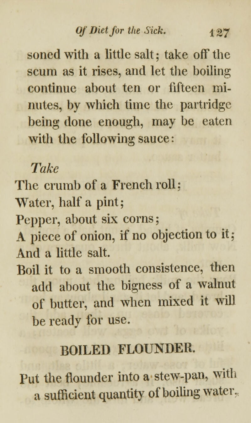 soned with a little salt; take off the scum as it rises, and let the boiling continue about ten or fifteen mi- nutes, by which time the partridge being done enough, may be eaten with the following sauce: Take The crumb of a French roll; Water, half a pint; Pepper, about six corns; A piece of onion, if no objection to it; And a little salt. Boil it to a smooth consistence, then add about the bigness of a walnut of butter, and when mixed it will be ready for use. BOILED FLOUNDER. Put the flounder into a • stew-pan, with a sufficient quantity of boiling water.