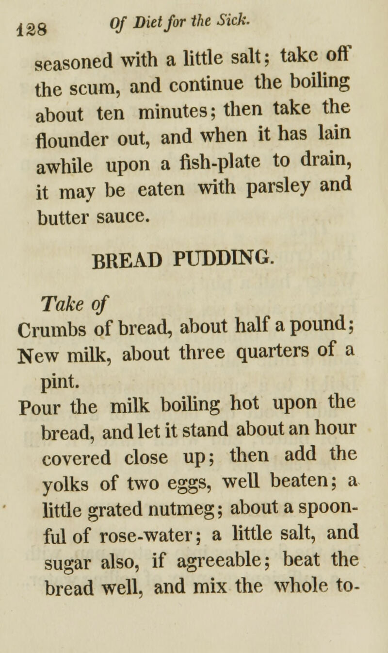 seasoned with a little salt; take off the scum, and continue the boiling about ten minutes; then take the flounder out, and when it has lain awhile upon a fish-plate to drain, it may be eaten with parsley and butter sauce. BREAD PUDDING. Take of Crumbs of bread, about half a pound; New milk, about three quarters of a pint. Pour the milk boiling hot upon the bread, and let it stand about an hour covered close up; then add the yolks of two eggs, well beaten; a little grated nutmeg; about a spoon- ful of rose-water; a little salt, and sugar also, if agreeable; beat the bread well, and mix the whole to-