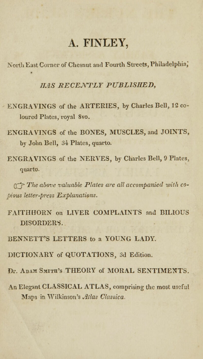 A. FINEEY, Nortli Kast Corner of Chesnut and Fourth Streets, Philadelphia; IMS recejXtlt published, ENGRAVINGS of the ARTERIES, by Charles Bell, 12 co- loured Plates, royal 8vo. ENGRAVINGS of the BONES, MUSCLES, and JOINTS, by John Bell, 34 Plates, quarto. ENGRAVINGS of the NERVES, by Charles Bell, 9 Plates, quarto. The above valuable Plates are all accompanied with co- pious letter-press Explanations. FAITHHORN on LIVER COMPLAINTS and BILIOUS DISORDERS. BENNETT'S LETTERS to a YOUNG LADY. DICTIONARY of QUOTATIONS, 3d Edition. Dr. Adam Smith's THEORY of MORAL SENTIMENTS. An Elegant CLASSICAL ATLAS, comprising the most useful Maps in Wilkinson's Atlas Classica.