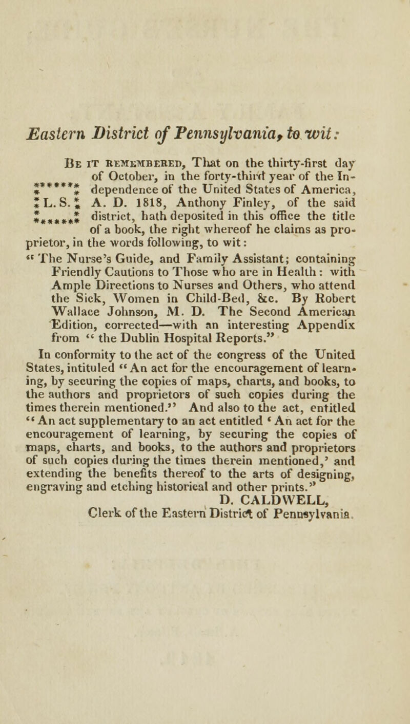 Eastern District of Pennsylvania, te wit: Be it REMiiMBEHED, That on the thirty-first day of October, in the forty-thircf year of the In- «»»•»»« dependence of the United States of America, ;L. S. J A. D. 1818, Anthony Finley, of the said ••««»•» district, hath deposited in this office the title of a book, the right whereof he claims as pro- prietor, in the words following, to wit: ♦'The Nurse's Guide, and Family Assistant; containing Friendly Cautions to Those who are in Health: witli Ample Directions to Nurses and Others, who attend, the Sick, Women in Child-Bed, &c. By Robert Wallace Johnson, M. D. The Second American Edition, corrected—with an interesting Appendix from  the Dublin Hospital Reports. In conformity to the act of the congress of the United States, intituled An act for the encouragement of learn- ing, by securing the copies of maps, charts, and books, to the authors and proprietors of such copies during the times therein mentioned. And also to the act, entitled  An act supplementary to an act entitled ' An act for the encouragement of learning, by securing the copies of maps, charts, and books, to the authors and proprietors of such copies iluring the times therein mentioned,' and extending the benefits thereof to the arts of designing, engraving and etching historical and other prints. D. CALDWELL, Clerk of the Eastern District of Pennsylvania.