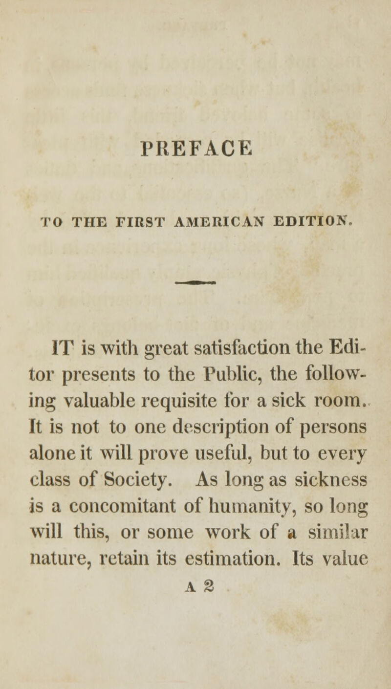 PREFACE TO THE FIRST AMERICAN EDITION. IT is with great satisfaction the Edi- tor presents to the Public, the follow- ing valuable requisite for a sick room. It is not to one description of persons alone it will prove useful, but to every class of Society. As long as sickness is a concomitant of humanity, so long will this, or some work of a similar nature, retain its estimation. Its value A 3