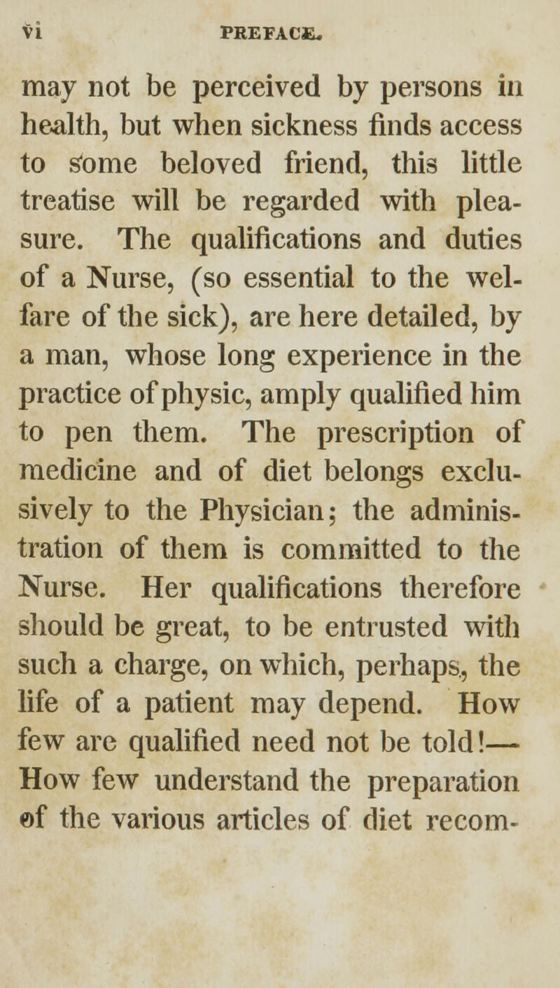 may not be perceived by persons in health, but when sickness finds access to ^ome beloved friend, this little treatise will be regarded with plea- sure. The qualifications and duties of a Nurse, (so essential to the wel- fare of the sick), are here detailed, by a man, whose long experience in the practice of physic, amply qualified him to pen them. The prescription of medicine and of diet belongs exclu- sively to the Physician; the adminis- tration of them is committed to the Nurse. Her qualifications therefore ' should be great, to be entrusted with such a charge, on which, perhaps., the life of a patient may depend. How few are qualified need not be told!— How few understand the preparation of the various articles of diet recom-