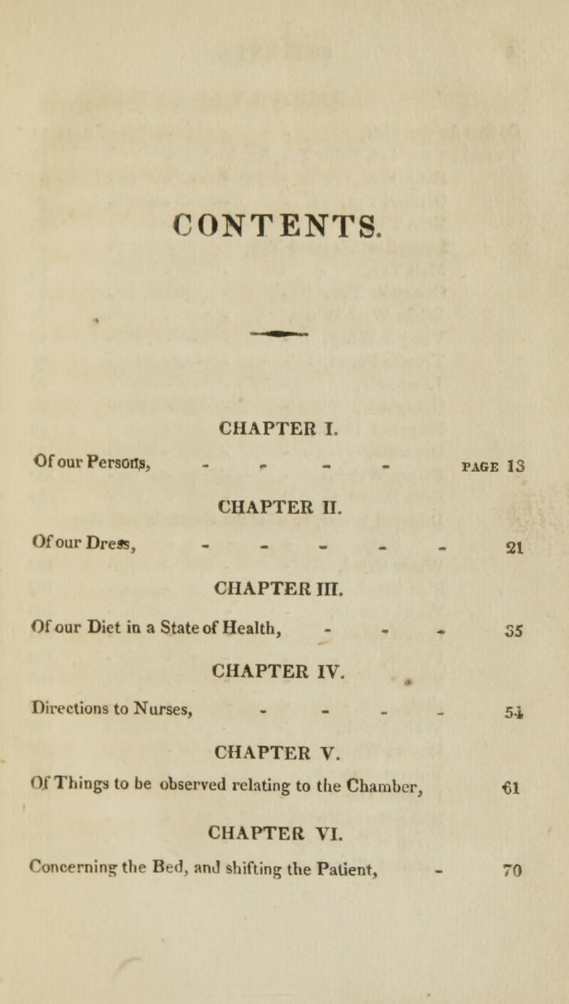 CONTENTS. CHAPTER I. Of our Person?, . - _ _ page 13 CHAPTER n. Of our Dress, - - _ _ _ CHAPTER m. Of our Diet ia a State of Health, - - - 35 CHAPTER IV. Directions to Nurses, - - . . 54 CHAPTER V. Of Things to be observed relating to the Chamber, 61 CHAPTER VI. Concerning the Bed, and shifting the Patient, - 70