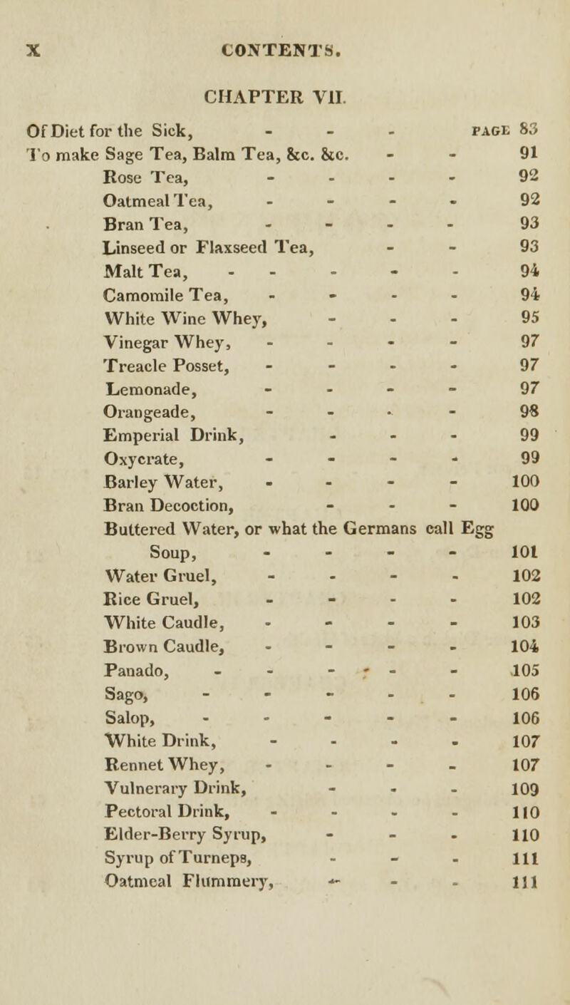 CHAPTER VII. OfDietforthe Sick, PAGE 83 To make Sage Tea, Balm Tea, &c. &c. - 91 Rose Tea, - 92 Oatmeal Tea, - 92 Bran Tea, - 93 Linseed or Flaxseed Tea, - 93 Malt Tea, - 94 Camomile Tea, - 94 White Wine Whej', - 95 Vinegar Whey, - 97 Treacle Posset, - 97 Lemonade, - 97 Orangeade, 9« Emperial Drink, 99 Oxycrate, 99 Barley Water, 100 Bran Decoction, 100 Buttered Water, or what the Germans call Egg Soup, 101 Water Gruel, 102 Rice Gruel, 102 White Caudle, 103 Brown Caudle, 104 Panado, - - - .105 Sago, - 106 Salop, - 106 White Drink, 107 Rennet Whey, 107 Vulnerary Drink, 109 Pectoral Drink, 110 Elder-Berry Syrup, 110 Syrup of Turneps, 111 Oatmeal FKimmery, 111