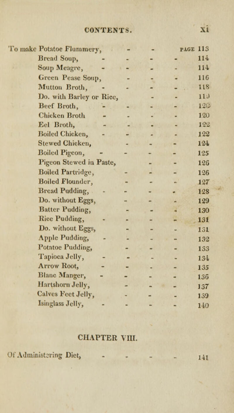 ' Potatoe Flummery, PAGE lis Bread Soup, 114 Soup Meagre, 114 Green Pease Soup, 116 Mutton Broth, 118 Do. with Barley or Rice, lU Beef Broth, 12& Chicken Broth 120 Eel Broth, 122 Boiled Chicken, 122 Stewed Chicken, 124 Boiled Pigeon, 125 Pigeon Stewed in Paste, 12G Boiled Partridge, 126 Boiled Flounder, i2r Bread Pudding, 128 Do. without Eggs, 129 Batter Pudding, 130 iiice Pudding, 131 Do. without Eggs, 131 Apple Pudding, 132 Potatoe Pudding, 133 Tapioca Jelly, 134 Arrow Boot, - - 135 Blanc Manger, 136 Hartshorn Jelly, 137 Calves Feet Jelly, 139 Isinglass Jelly, 140 CHAPTER VIII. Of Administsring Diet, 141