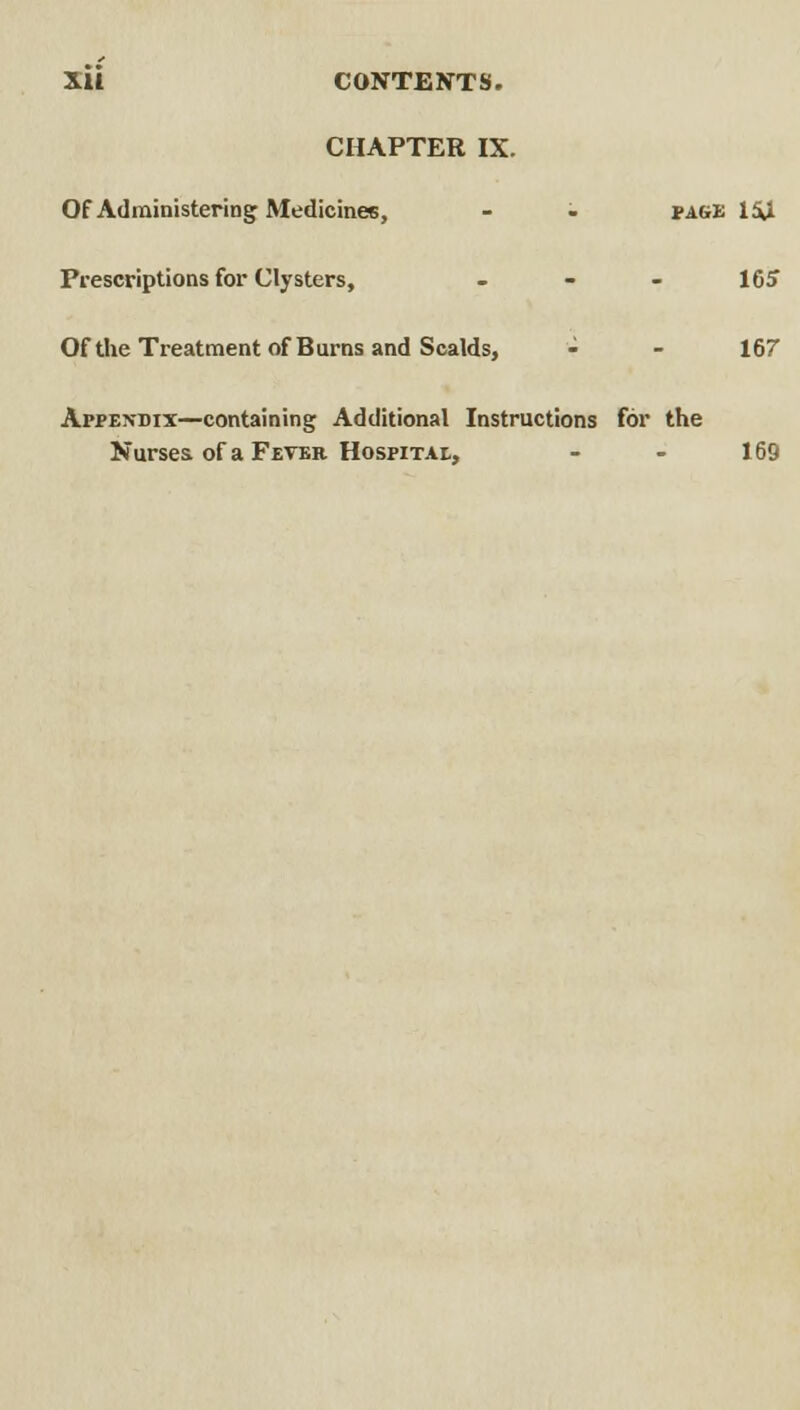 CHAPTER IX. Of Administering Medicines, - - page 1£U Preswiptions for Clysters, - - - 165 Of the Treatment of Burns and Scalds, - - 167 Appexdix—containing Additional Instructions for the Nurses of a Feter HospiTAi,, - - 169