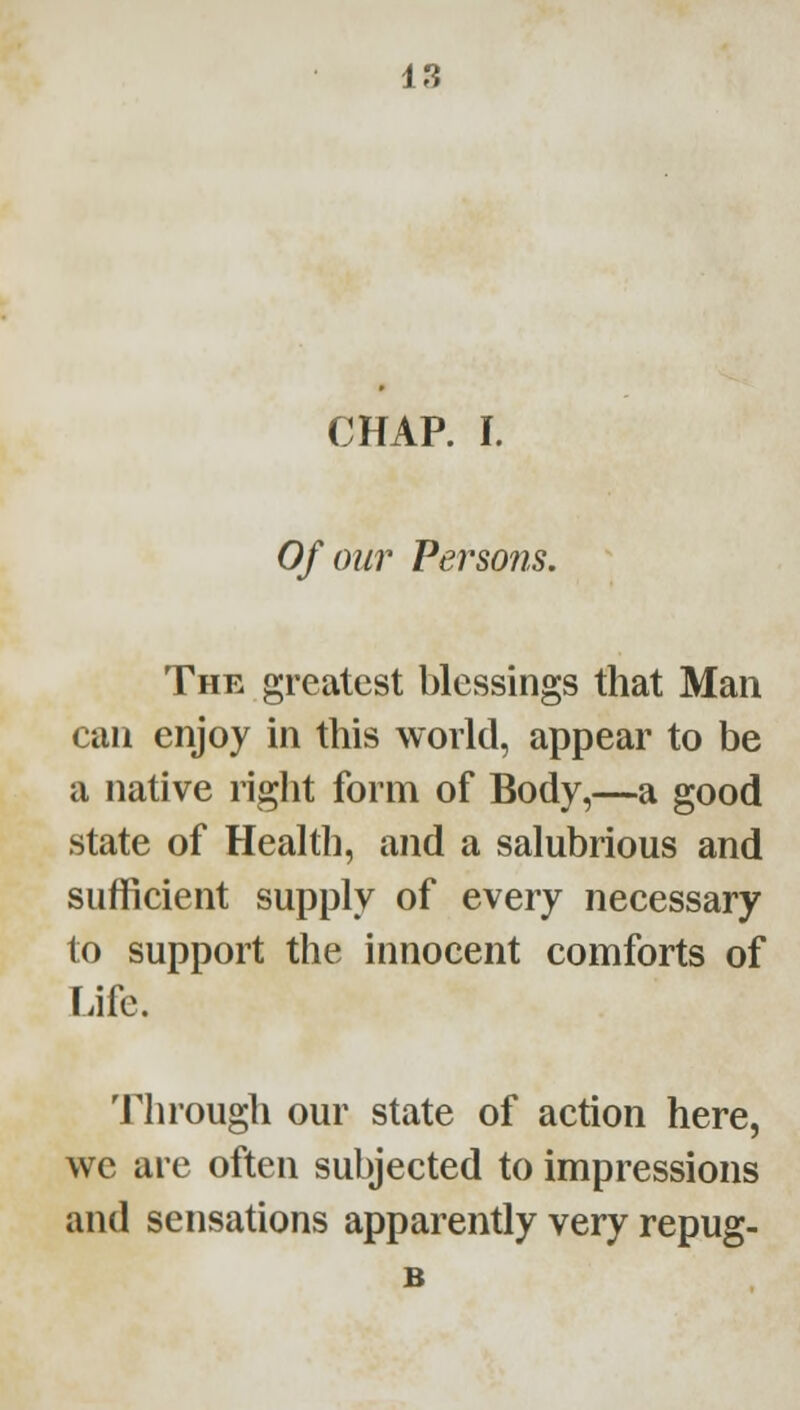 CHAP. I. Of our Persons. The greatest blessings that Man can enjoy in this world, appear to be a native riglit form of Body,—a good state of Health, and a salubrious and sufficient supply of every necessary to support the innocent comforts of Life. Through our state of action here, we are often subjected to impressions and sensations apparently very repug- B