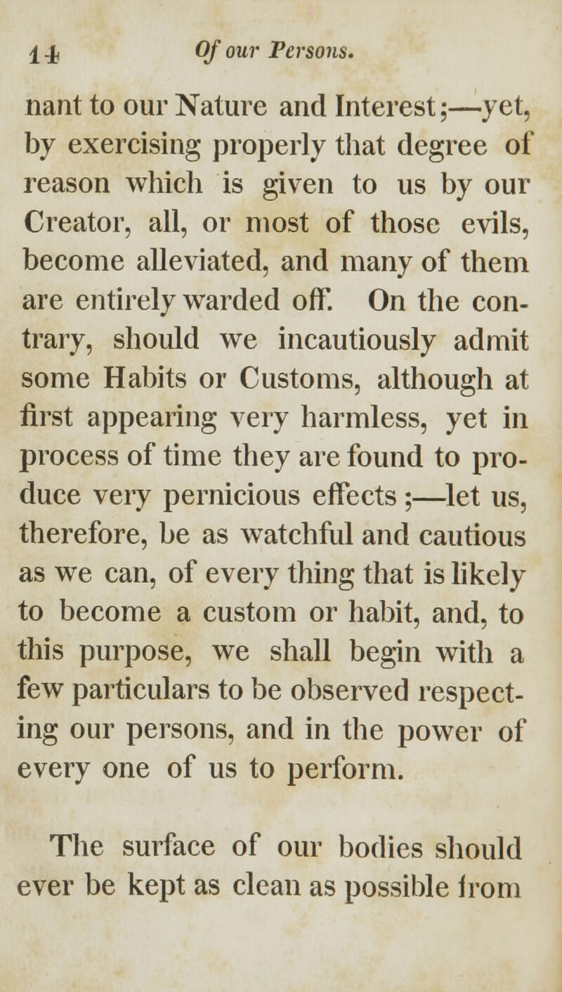 nant to our Nature and Interest;—yet, by exercising properly tliat degree of reason which is given to us by our Creator, all, or most of those evils, become alleviated, and many of them are entirely w^arded off. On the con- trary, should we incautiously admit some Habits or Customs, although at first appearing very harmless, yet in process of time they are found to pro- duce very pernicious effects ;—^let us, therefore, be as watchful and cautious as we can, of every thing that is hkely to become a custom or habit, and, to this purpose, we shall begin with a few particulars to be observed respect- ing our persons, and in the power of every one of us to perform. The surface of our bodies should ever be kept as clean as possible from