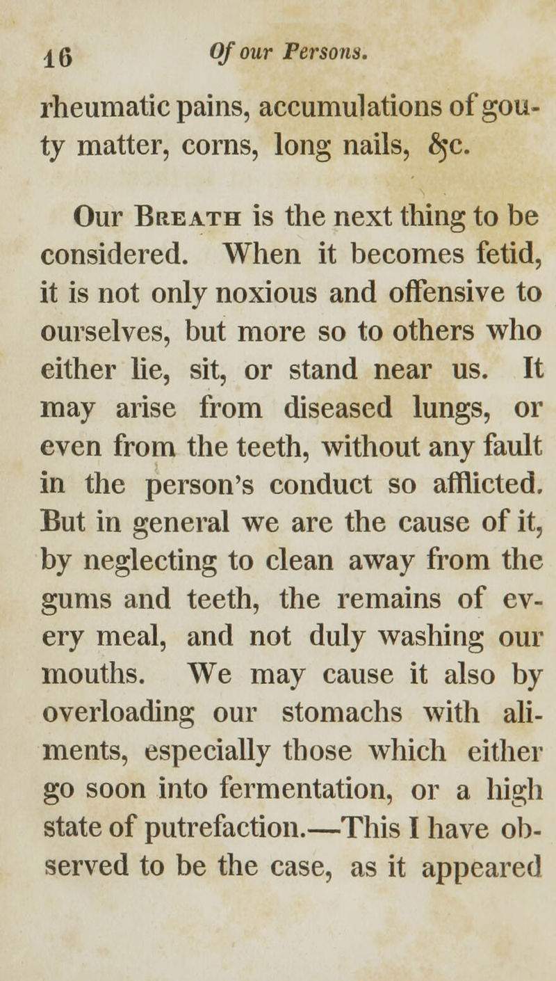 rheumatic pains, accumulations of gou- ty matter, corns, long nails, ^c. Our Breath is the next thing to be considered. When it becomes fetid, it is not only noxious and offensive to ourselves, but more so to others who either lie, sit, or stand near us. It may arise from diseased lungs, or even from the teeth, without any fault in the person's conduct so afflicted. But in general we are the cause of it, by neglecting to clean away from the gums and teeth, the remains of ev- ery meal, and not duly washing our mouths. We may cause it also by overloading our stomachs with ali- ments, especially those which either go soon into fermentation, or a high state of putrefaction.—This I have ob- served to be the case, as it appeared