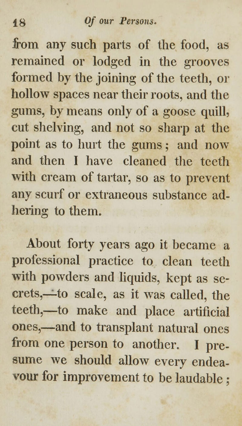 from any such parts of the food, as remained or lodged in the grooves formed by the joining of the teeth, or hollow spaces near their roots, and the gums, by means only of a goose quill, cut shelving, and not so sharp at the point as to hurt the gums; and now and then I have cleaned tlie teeth with cream of tartar, so as to prevent any scurf or extraneous substance ad- hering to them. About forty years ago it became a professional practice to clean teeth with powders and liquids, kept as se- crets,~to scale, as it was called, the teeth,—to make and place artificial ones,—and to transplant natural ones from one person to another. I pre- sume we should allow every endea- vour for improvement to be laudable;