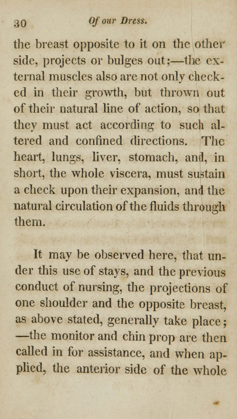 the breast opposite to it on the other side, projects or bulges out;—tlie ex- ternal muscles also are not only check- ed in their growth, but thrown out of their natural line of action, so tliat they must act according to such al- tered and confined directions. The heart, lungs, liver, stomach, and, in short, the whole viscera, must sustain a check upon their expansion, and the natural circulation of the fluids through them. It may be observed here, that un- der this use of stays, and the previous conduct of nursing, the projections of one shoulder and the opposite breast, as above stated, generally take place; —the monitor and chin prop are then called in for assistance, and when ap- plied, the anteiior side of the whole