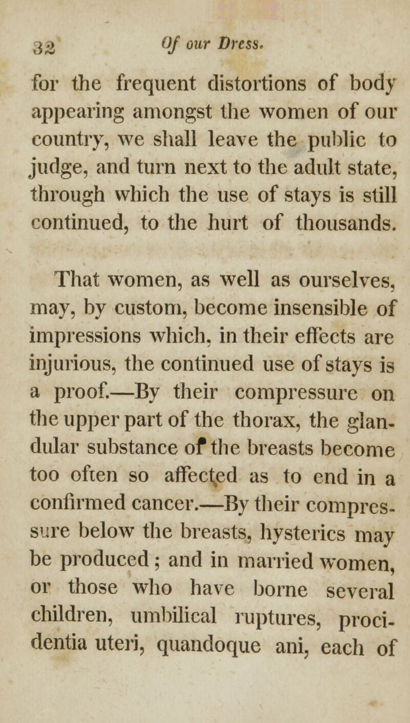 for the frequent distortions of body appearing amongst the women of our country, we shall leave the public to judge, and turn next to the adult state, through which the use of stays is still continued, to the hurt of thousands. That women, as well as ourselves, may, by custom, become insensible of impressions which, in their effects are injurious, the continued use of stays is a proof—By their compressure on the upper part of the thorax, the glan- dular substance of the breasts become too often so affect^ed as to end in a confirmed cancer.—By tlieir compres- sure below the breasts, hysterics may be produced; and in married women, or those who have borne several children, uml:)ihcal ruptures, proci- dentia uteri, quandoque ani, each of