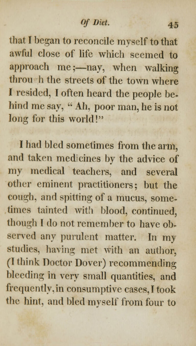 that I began to reconcile myself to that awful close of life which seemed to approach me;—nay, when walking throu h the streets of the town where I resided, I often heard the people be- hind me say,  Ah, poor man, he is not long for this world! I had bled sometimes from the arm, and taken mcd cincs by the advice of my medical teachers, and several other eminent practitioners; but the cough, and spitting of a mucus, some- times tainted wit!i blood, continued, though I do not remember to have ob- served any purulent matter. In my studies, having met with an autlior, (1 think Doctor Dover) recommending bleeding in very small quantities, and frequentlyjn consumptive cases, I took the hint, and bled myself from four to