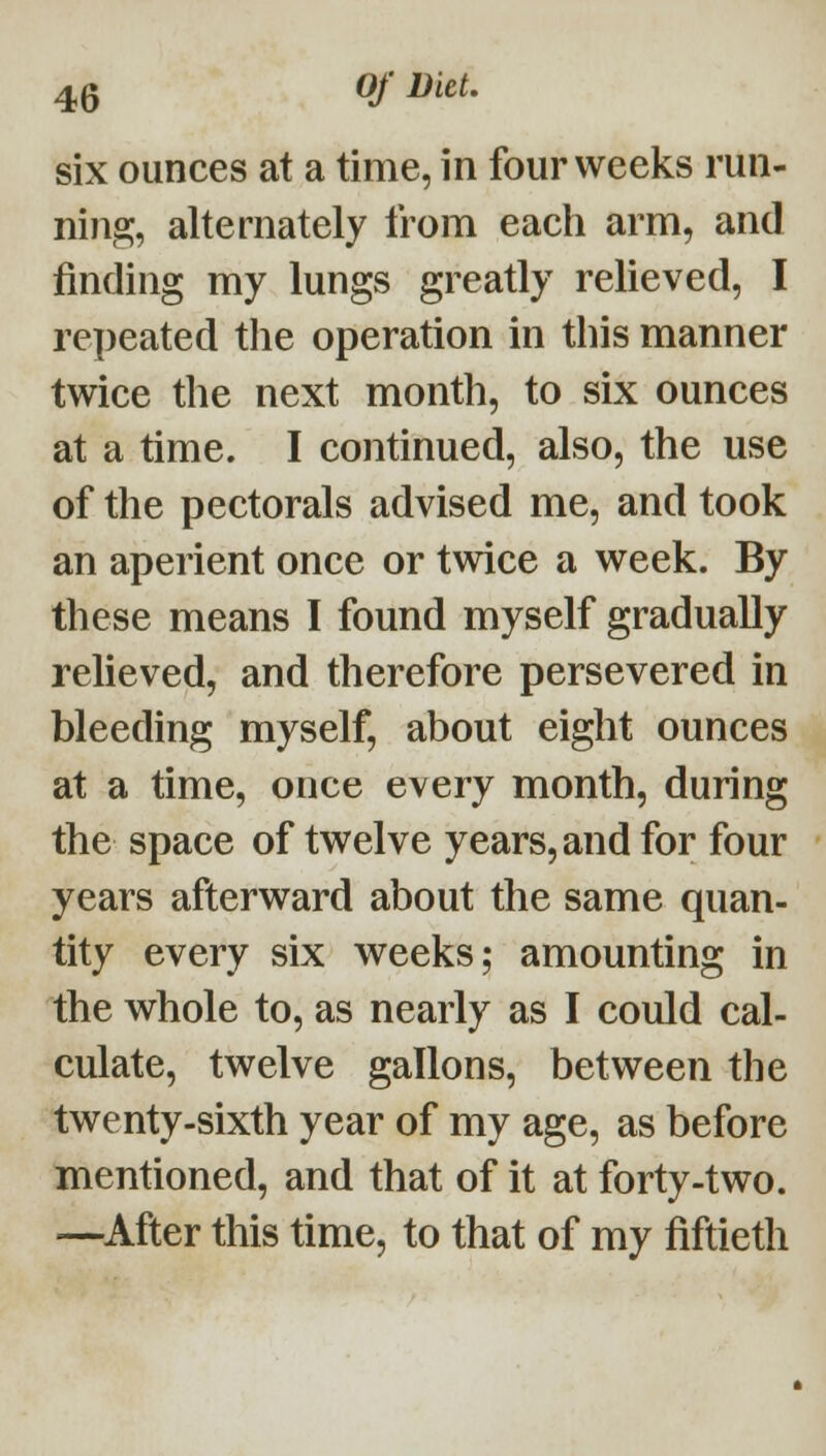 six ounces at a time, in four weeks run- ning, alternately from each arm, and finding my lungs greatly relieved, I rei)eated tlie operation in this manner twice the next month, to six ounces at a time. I continued, also, the use of the pectorals advised me, and took an aperient once or twice a week. By these means I found myself gradually reheved, and therefore persevered in bleeding myself, about eight ounces at a time, once every month, during the space of twelve years, and for four years afterward about the same quan- tity every six weeks; amounting in the whole to, as nearly as I could cal- culate, twelve gallons, between the twenty-sixth year of my age, as before mentioned, and that of it at forty-two. —^After this time, to that of my fiftieth