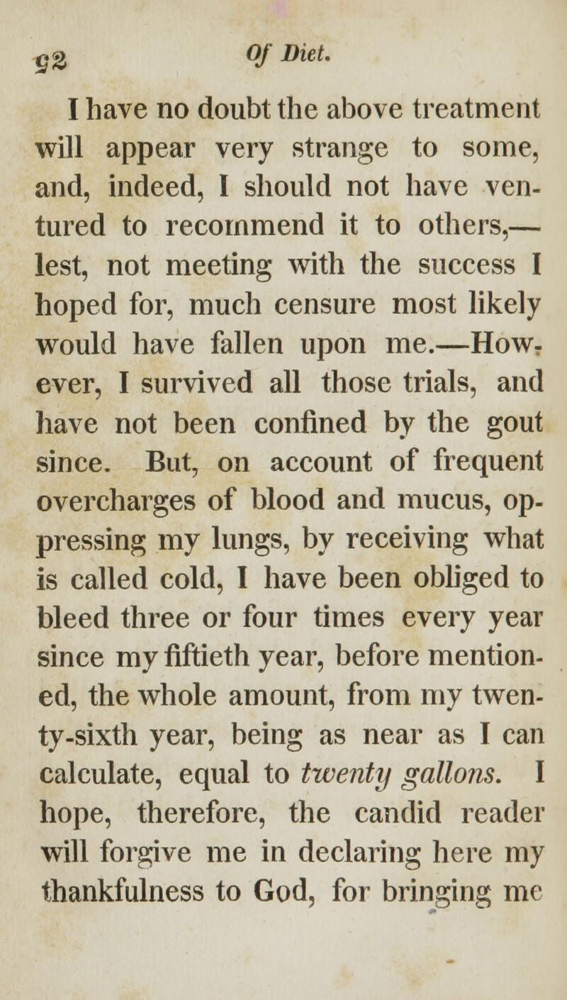 g2 I have no doubt the above treatment will appear very strange to some, and, mdeed, I should not have ven- tured to recommend it to others,— lest, not meeting with the success I hoped for, much censure most likely would have fallen upon me.—HoWr ever, I survived all those trials, and have not been confined by the gout since. But, on account of frequent overcharges of blood and mucus, op- pressing my lungs, by receiving what is called cold, I have been obhged to bleed three or four times every year since my fiftieth year, before mention- ed, the whole amount, from my twen- ty-sixth year, being as near as I can calculate, equal to twenty gallons, I hope, therefore, the candid reader will forgive me in declaring here my thankfulness to God, for bringing me