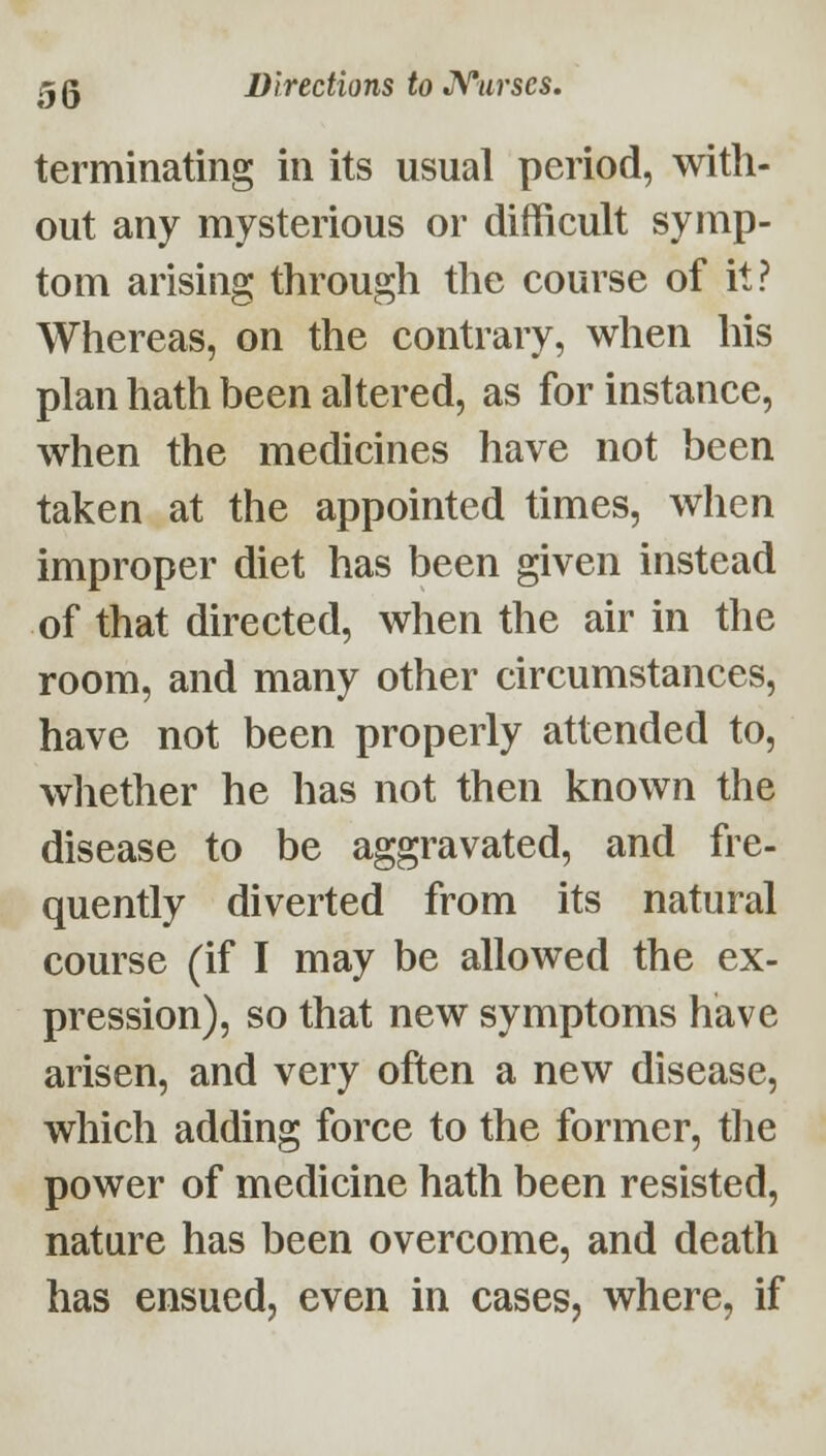 terminating in its usual period, with- out any mysterious or difficult symp- tom arising through the course of it? Whereas, on the contrary, when his plan hath been altered, as for instance, when the medicines have not been taken at the appointed times, when improper diet has been given instead of that directed, when the air in the room, and many other circumstances, have not been properly attended to, whether he has not then known the disease to be aggravated, and fre- quently diverted from its natural course (if I may be allowed the ex- pression), so that new symptoms have arisen, and very often a new disease, which adding force to the former, tlie power of medicine hath been resisted, nature has been overcome, and death has ensued, even in cases, where, if