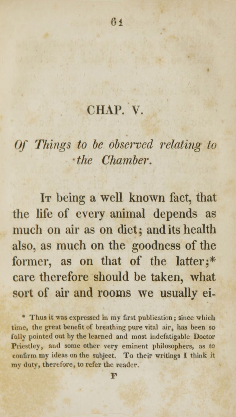 CHAP. V. Of Things to be observed relating to ' the Chamber. It being a well known fact, that the life of every animal depends as mucli on air as on diet; and its health also, as much on the goodness of the former, as on tliat of the latter;* care tlierefore should be taken, what sort of air and rooms we usually ei- • Thus it ■vvas expressed in my first publication; since which time, the great benefit of breathing pure vital air, has been so folly pointed out by the learned and most indefatigable Doctor Priestley, and some other very eminent philosophers, as to confirm my ideas on the subject. To their writings I think it my duty, therttore, to refer the reader. P