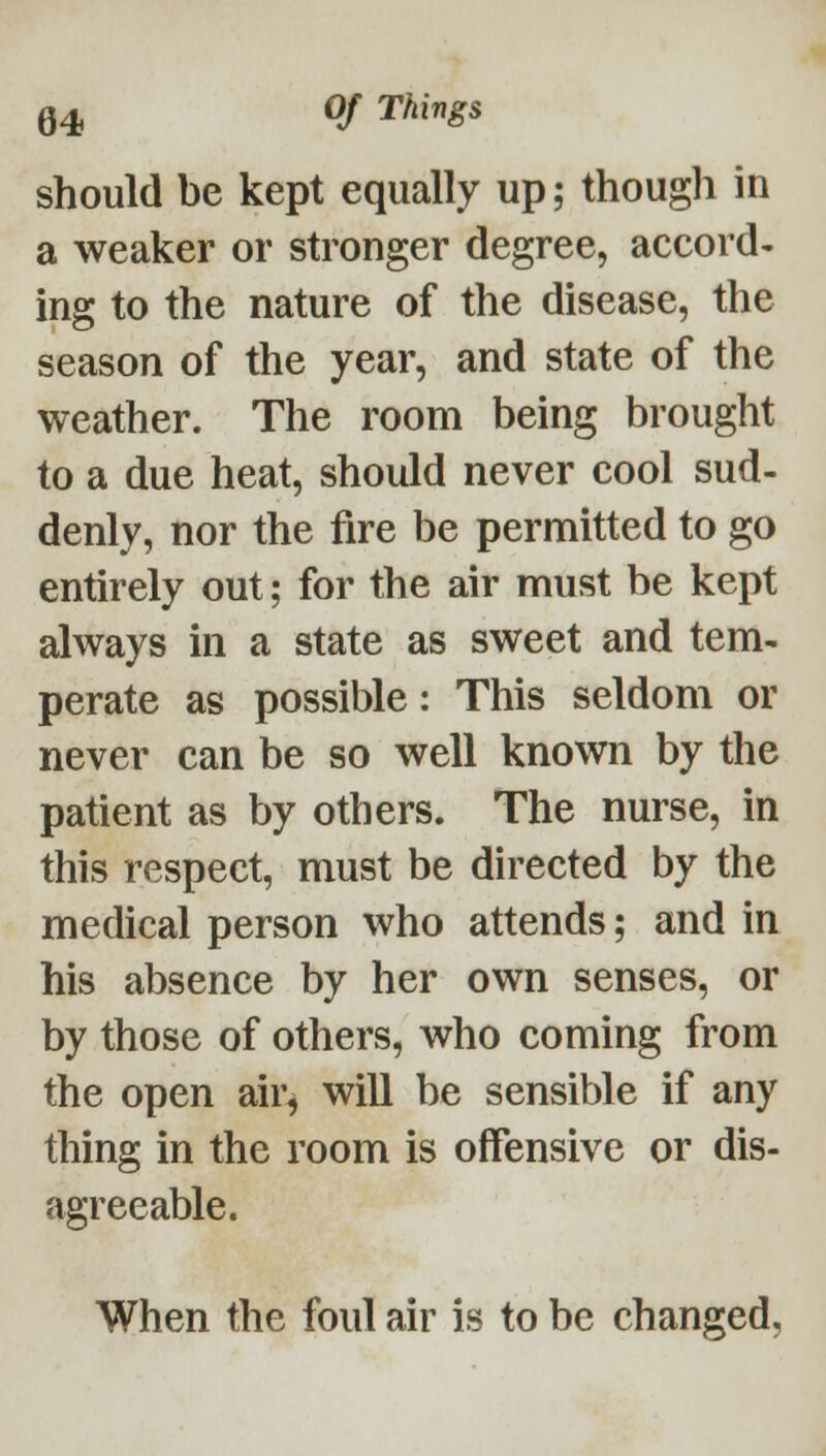 should be kept equally up; though in a weaker or stronger degree, accord- ing to the nature of the disease, the season of the year, and state of the weather. The room being brought to a due heat, should never cool sud- denly, nor the fire be permitted to go entirely out; for the air must be kept always in a state as sweet and tem- perate as possible: This seldom or never can be so well known by the patient as by others. The nurse, in this respect, must be directed by the medical person who attends; and in his absence by her own senses, or by those of others, who coming from the open air^ will be sensible if any thing in the room is offensive or dis- agreeable. When the foul air is to be changed,