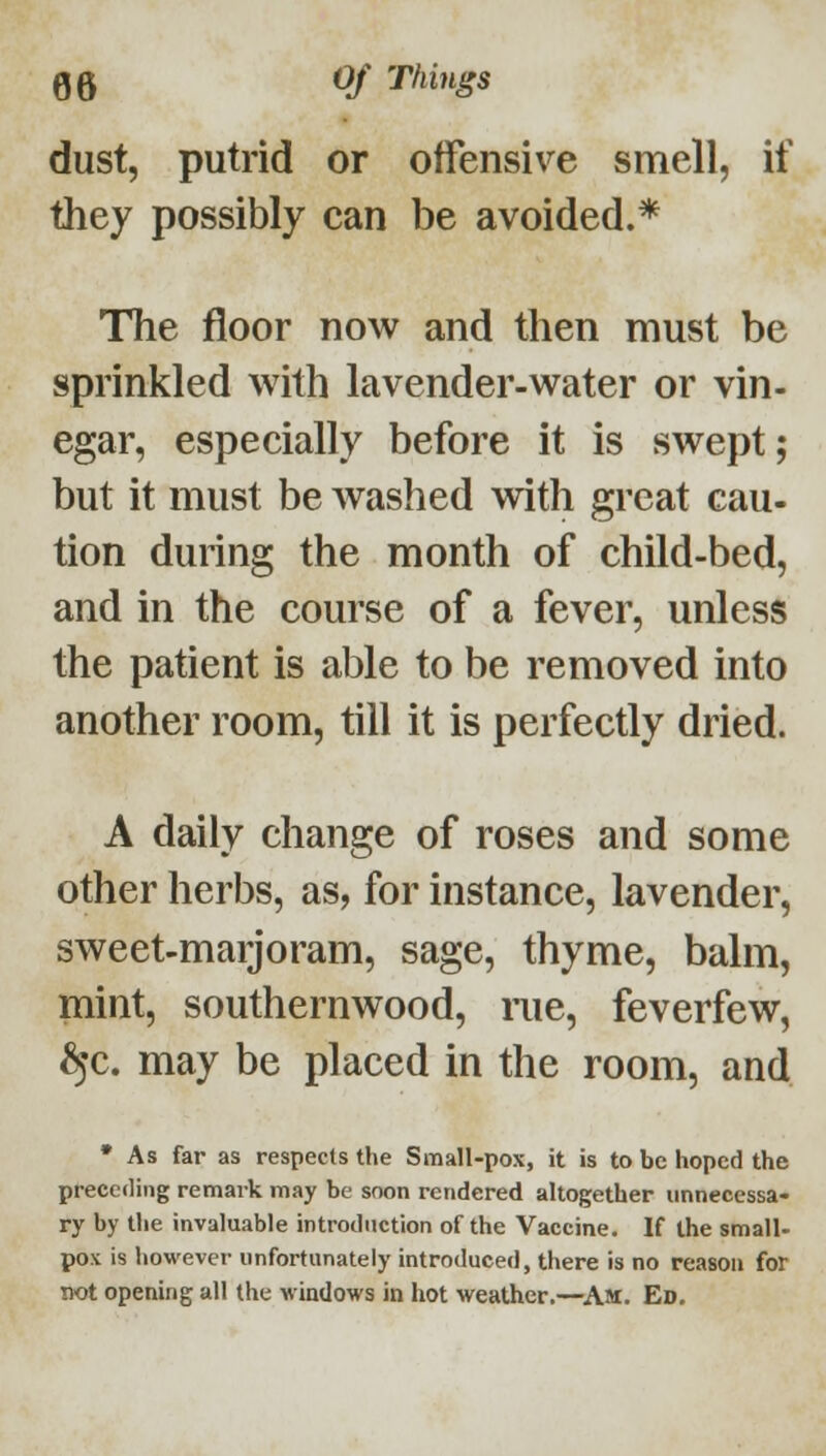 dust, putrid or offensive smell, if they possibly can be avoided.* The floor now and then must be sprinkled with lavender-water or vin- egar, especially before it is swept; but it must be Avashed with great cau- tion during the month of child-bed, and in the course of a fever, unless the patient is able to be removed into another room, till it is perfectly dried. A daily change of roses and some other herbs, as, for instance, lavender, sweet-marjoram, sage, thyme, balm, mint, southernwood, rue, feverfew, ^c. may be placed in the room, and • As far as respects the Small-pox, it is to be hoped the preceding remark may be soon rendered altogether unnecessa- ry by the invaluable introduction of the Vaccine. If the small- pox is however unfortunately introduced, there is no reason for not opening all the windows in hot weather.—^Am. Ed,