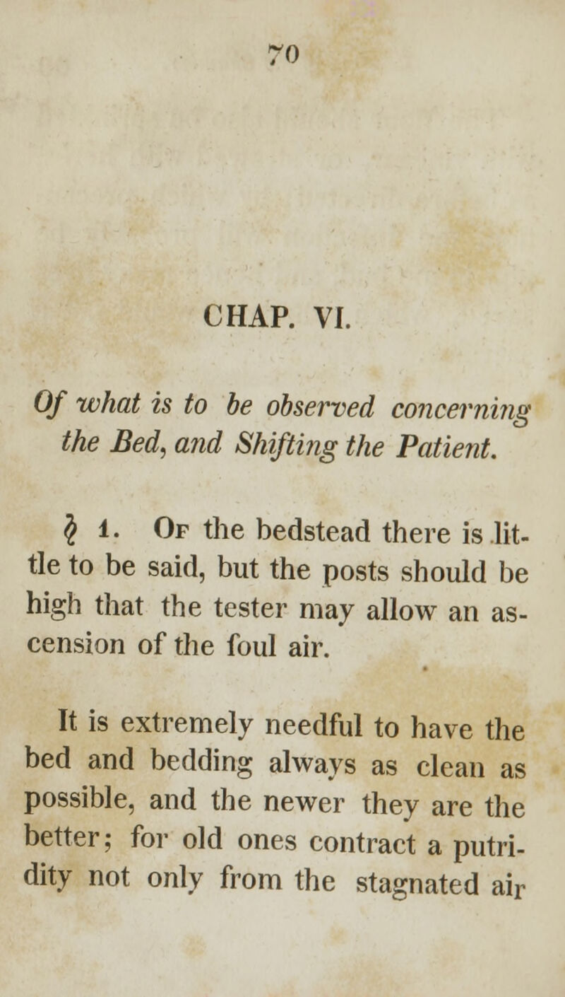 ro CHAP. VI. Of what is to be observed concerniiig the Bed, mid Shifting the Patient, § 1. Of the bedstead there is lit- tle to be said, but the posts should be high that the tester may allow an as- cension of the foul air. It is extremely needful to have the bed and bedding always as clean as possible, and the newer they are the better; for old ones contract a putri- dity not only from the stagnated air