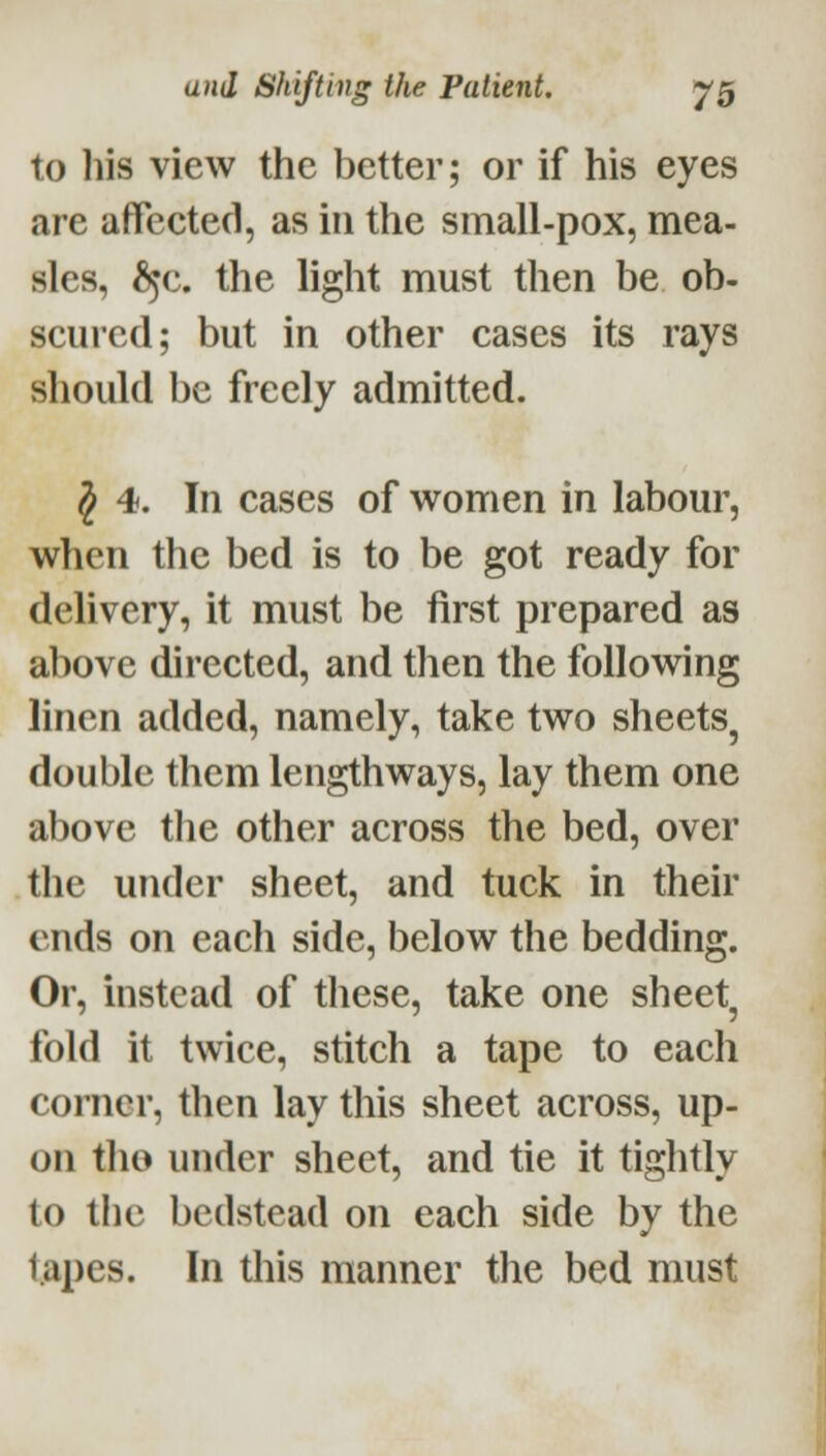 to liis view the better; or if his eyes are affected, as in the small-pox, mea- sles, ^^c. the light must then be ob- scured; but in other cases its rays should be freely admitted. J 4. In cases of women in labour, when the bed is to be got ready for delivery, it must be first prepared as above directed, and then the following linen added, namely, take two sheets, double them lengthways, lay them one above the other across the bed, over the under sheet, and tuck in their ends on each side, below the bedding. Or, instead of these, take one sheet, fold it twice, stitch a tape to each corner, then lay this sheet across, up- on tlio under sheet, and tie it tightly to the bedstead on each side by the tapes. In this manner the bed must