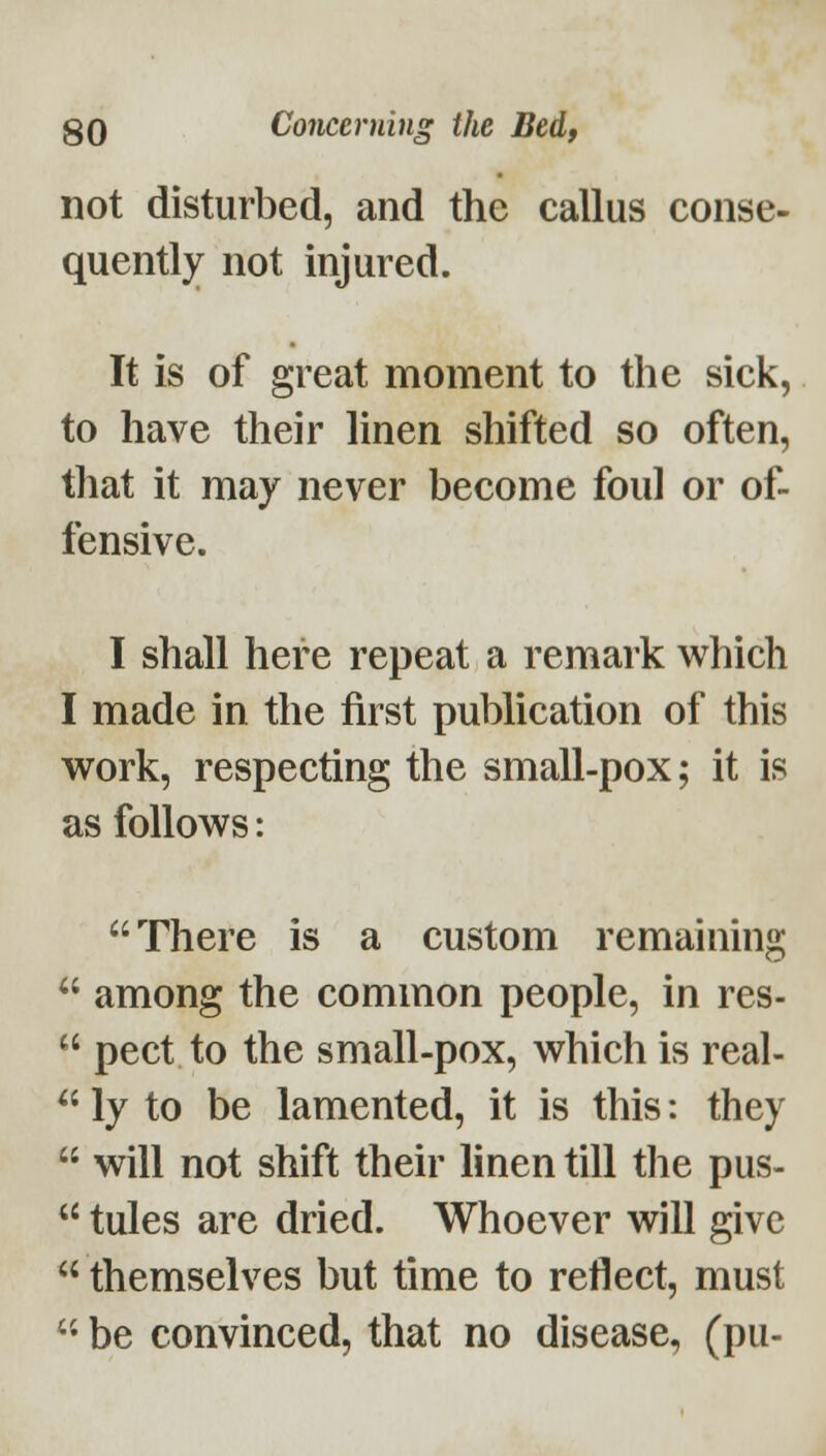 not disturbed, and the callus conse- quently not injured. It is of great moment to the sick, to have their linen shifted so often, that it may never become foul or of- fensive. I shall here repeat a remark which I made in the first publication of this work, respecting the small-pox; it is as follows: There is a custom remaining  among the common people, in res-  pect to the small-pox, which is real-  ly to be lamented, it is this: they  will not shift their linen till the pus-  tules are dried. Whoever will give  themselves but time to reflect, must  be convinced, that no disease, (pu-