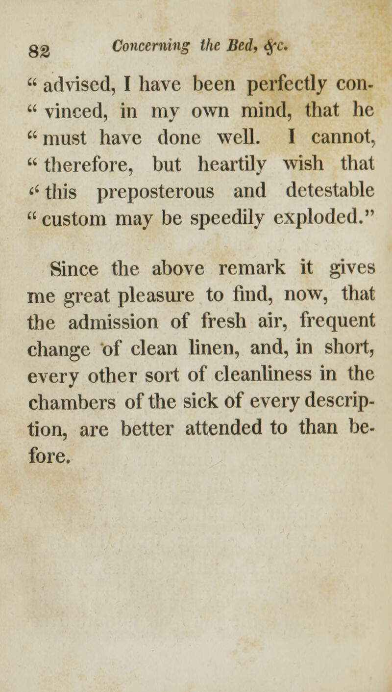 advised, I have been perfectly con-  vinced, in my own mind, that he  must have done well. I cannot,  therefore, but heartily wish that this preposterous and detestable  custom may be speedily exploded. Since the above remark it gives me great pleasure to find, now, that the admission of fresh air, frequent change of clean linen, and, in short, every other sort of cleanliness in the chambers of the sick of every descrip- tion, are better attended to than be- fore.