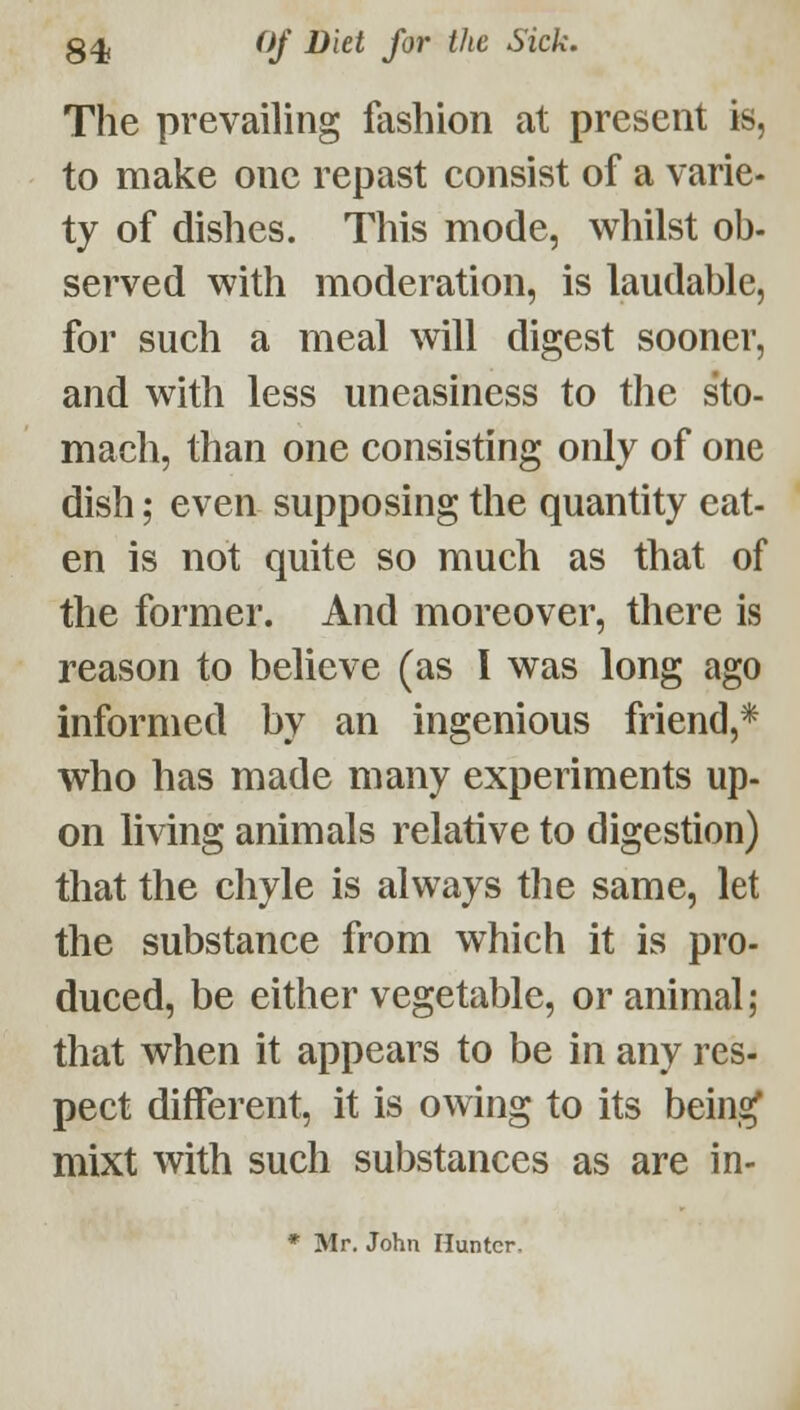 g4j ^if ^^^^ S^^ '^'^ Sick. The prevailing fashion at present is, to make one repast consist of a varie- ty of dishes. This mode, whilst ob- served with moderation, is laudable, for such a meal will digest sooner, and with less uneasiness to the sto- mach, than one consisting only of one dish; even supposing the quantity eat- en is not quite so much as that of the former. And moreover, there is reason to believe (as I was long ago informed by an ingenious friend,* who has made many experiments up- on living animals relative to digestion) that the chyle is always the same, let the substance from which it is pro- duced, be either vegetable, or animal; that when it appears to be in any res- pect different, it is owing to its bein,^ mixt with such substances as are in- * Mr. John Hunter,