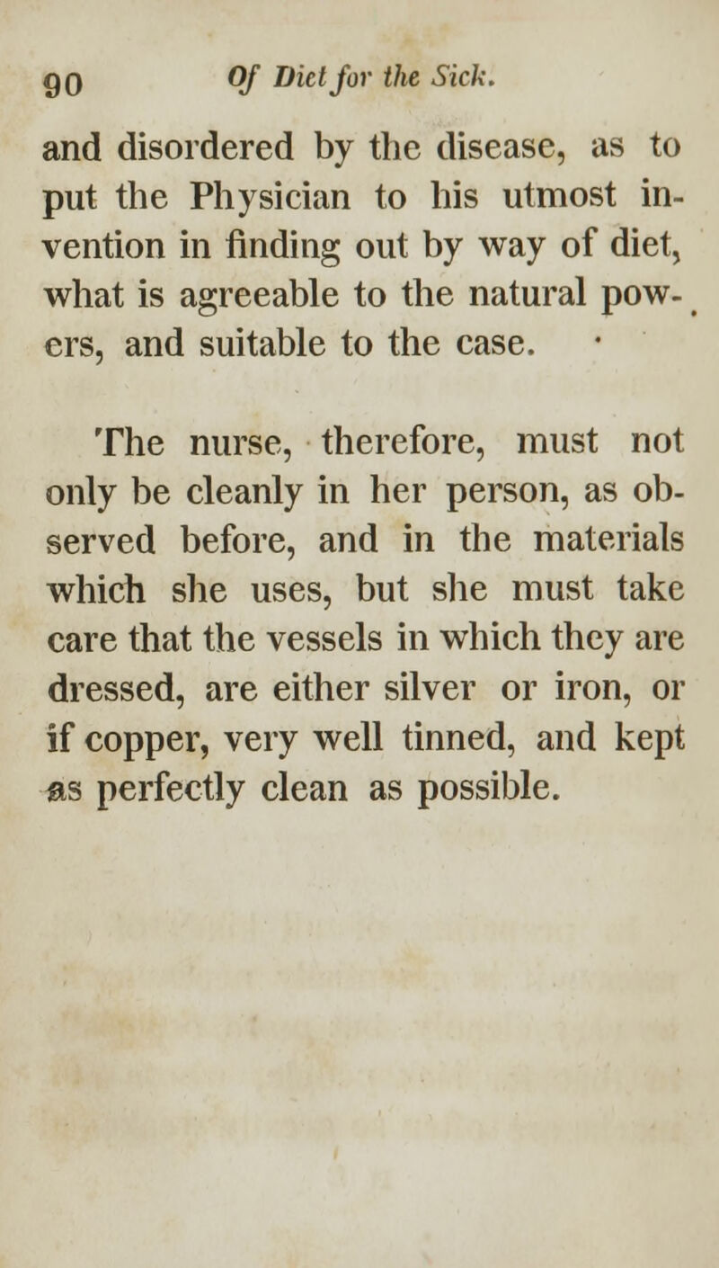 and disordered by the disease, as to put the Physician to his utmost in- vention in finding out by way of diet, what is agreeable to the natural pow- ers, and suitable to the case. The nurse, therefore, must not only be cleanly in her person, as ob- served before, and in the materials which she uses, but she must take care that the vessels in which they are dressed, are either silver or iron, or if copper, very well tinned, and kept as perfectly clean as possible.