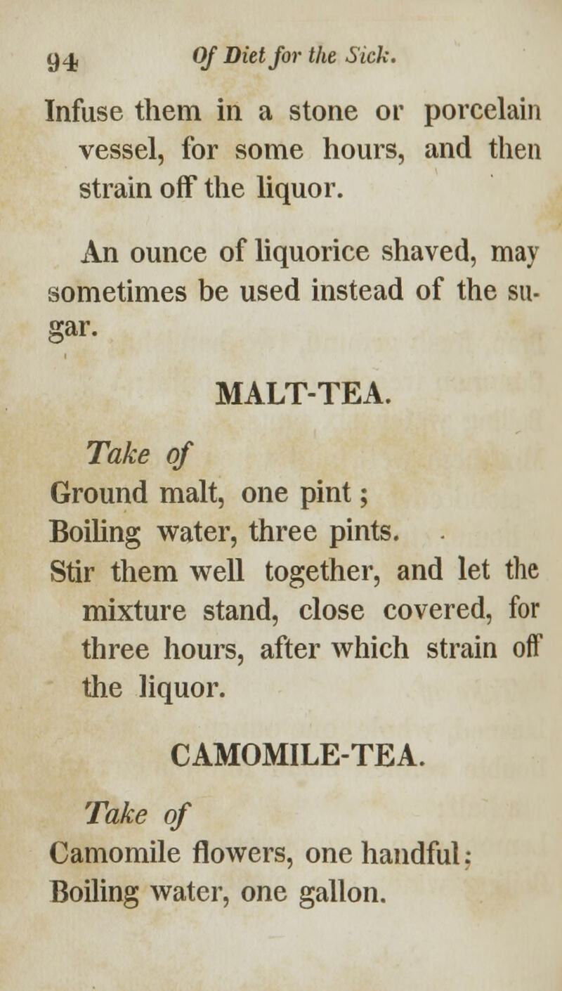 Infuse them in a stone or porcelain vessel, for some hours, and then strain off the liquor. An ounce of liquorice shaved, may sometimes be used instead of the su- gar. MALT-TEA. Take of Ground malt, one pint; BoiUng water, three pints. Stir them well together, and let the mixture stand, close covered, for three hours, after which strain off the liquor. CAMOMILE-TEA. Take of Camomile flowers, one handful; Boihng water, one gallon.