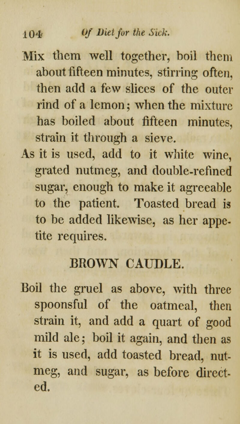Mix them well together, boil them about fifteen minutes, stirring often, then add a few shces of the outer rind of a lemon; when the mixture has boiled about fifteen minutes, strain it through a sieve. As it is used, add to it white wine, grated nutmeg, and double-refined sugar, enough to make it agreeable to the patient. Toasted bread is to be added likewise, as her appe- tite requires. BROWN CAUDLE. Boil the gruel as above, with three spoonsful of the oatmeal, then strain it, and add a quart of good mild ale; boil it again, and then as it is used, add toasted bread, nut- meg, and sugar, as before direct- ed.