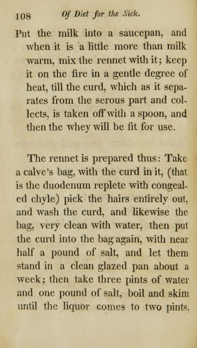 Put the milk into a saucepan, and when it is a little more than milk warm, mix the rennet with it; keep it on the fire in a gentle degree of heat, till the curd, which as it sepa- rates from the serous part and col- lects, is taken off with a spoon, and then the whey will be lit for use. The rennet is prepared thus: Take a calve's bag, with the curd in it, (that is the duodenum replete with congeal- ed chyle) pick the hairs entirely out, and wash the curd, and hkewise the bag, very clean with water, then put the curd into the bag again, with near half a pound of salt, and let them stand in a clean glazed pan about a week; then take three pints of water and one pound of salt, boil and skim until the hquor comes to two pints,
