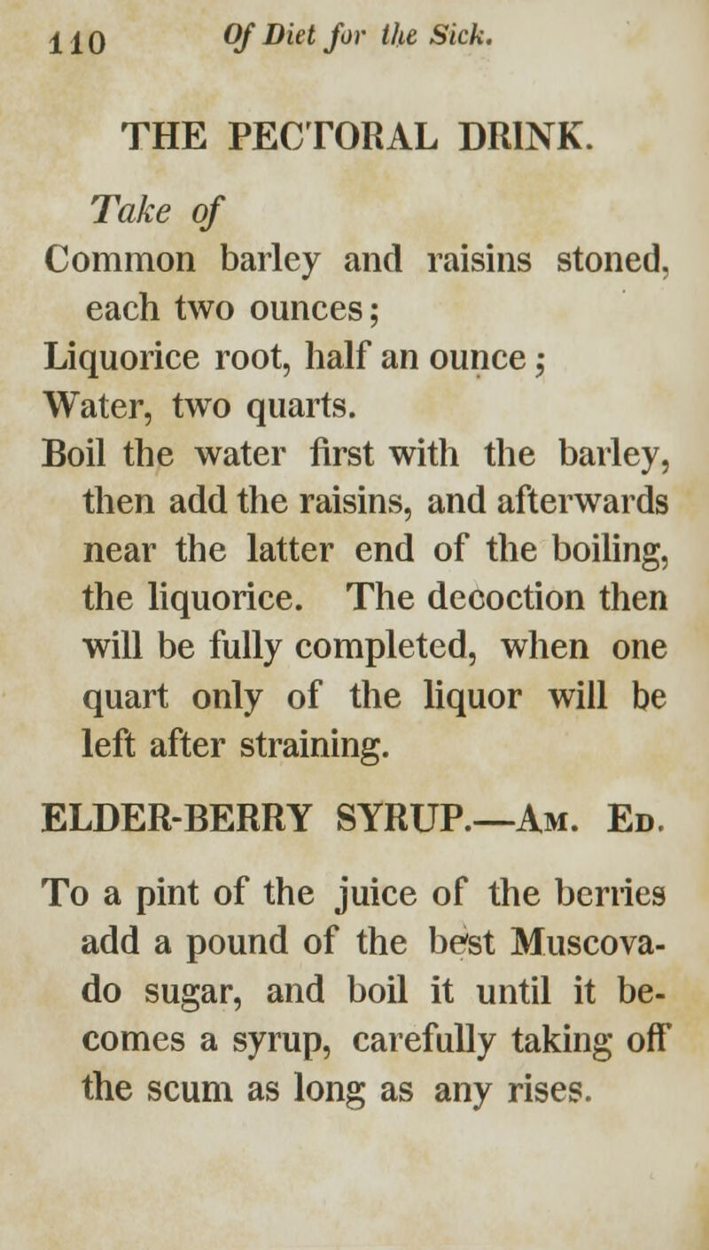 THE PECTORAL DRINK. Take of Common barley and raisins stoned, each two ounces; Liquorice root, half an ounce Water, two quarts. Boil the water first with the barley, then add the raisins, and afterwards near the latter end of the boihng, the liquorice. The decoction then will be fully completed, when one quart only of the liquor will be left after straining. ELDER-BERRY SYRUP.—Am. Ed. To a pint of the juice of the berries add a pound of the best Muscova- do sugar, and boil it until it be- comes a syrup, carefully taking off the scum as long as any rises.