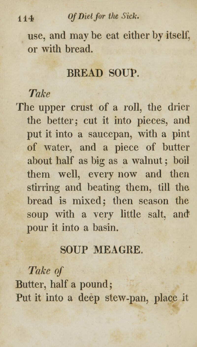 use, and may be eat either by itself, or with bread. BREAD SOUP. Take The upper crust of a roll, the drier the better; cut it into pieces, and put it into a saucepan, with a pint of water, and a piece of butter about half as big as a walnut; boil them well, every now and then stirring and beating them, till the bread is mixed; then season the soup with a very little salt, and pour it into a basin. SOUP MEAGRE. Take of Butter, half a pound; Put it into a deep stew-pan, place it