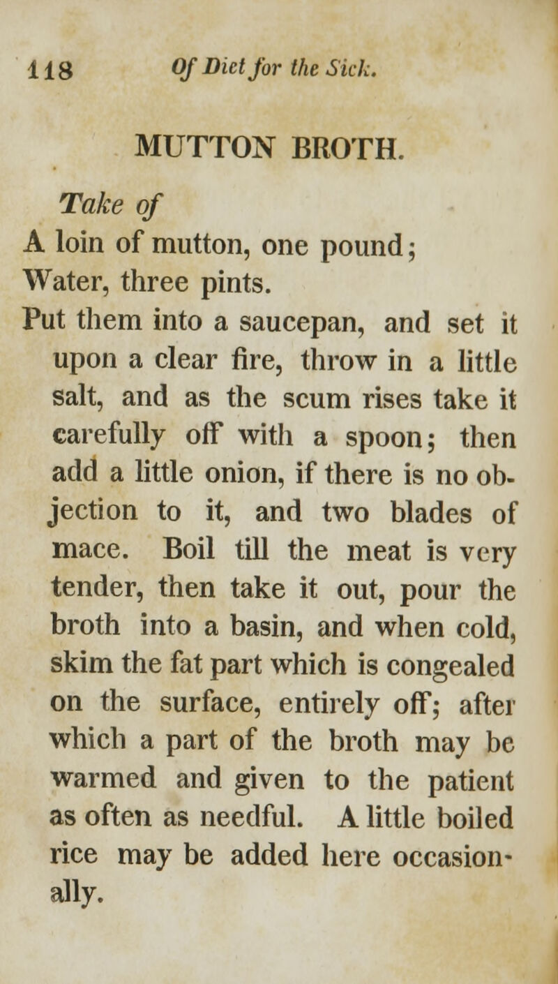 MUTTON BROTH. Take of A loin of mutton, one pound; Water, three pints. Put them into a saucepan, and set it upon a clear fire, throw in a little salt, and as the scum rises take it carefully off with a spoon; then add a little onion, if there is no ob- jection to it, and two blades of mace. Boil till the meat is very tender, then take it out, pour the broth into a basin, and when cold, skim the fat part which is congealed on the surface, entirely off; after which a part of the broth may be warmed and given to the patient as often as needful. A little boiled rice may be added here occasion- ally.