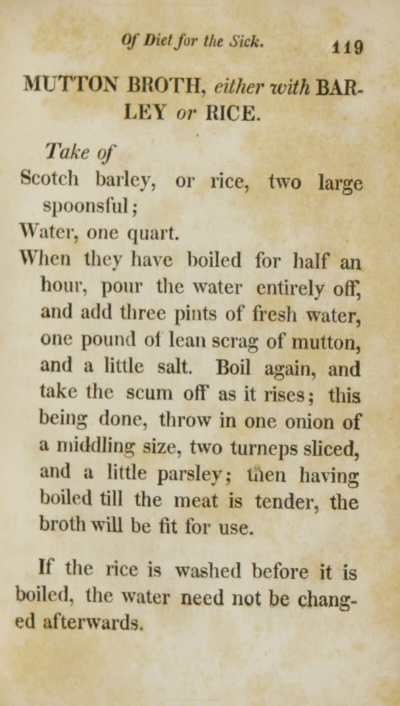 MUTTON BROTH, either with BAR- LEY or RICE. Take of Scotcli bailey, or rice, two large spoonsful; Water, one quart. When they have boiled for half an hour, pour tlie water entirely off, and add three pints of fresh water, one pound of lean scrag of mutton, and a little salt. Boil again, and take the scum off as it rises; this being done, throw in one onion of a middh'ng size, two turneps shced, and a little parsley; lilen having boiled till the meat is tender, the broth will be fit for use. If the rice is washed before it is boiled, the water need not be chang- ed afterwards.