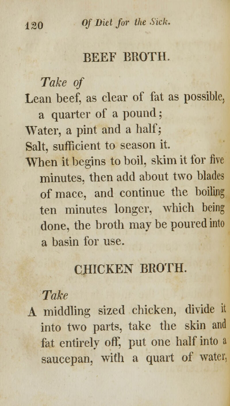 BEEF BROTH. Take of Lean beef, as clear of fat as possible, a quarter of a pound; Water, a pint and a half; Salt, sufficient to season it. When it begins to boil, skim it for five minutes, then add about two blades of mace, and continue the boiling ten minutes longer, which being done, the broth may be poured into a basin for use. CHICKEN BROTH. Take A middling sized chicken, divide it into two parts, take the skin and fat entirely off, put one half into a saucepan, with a quart of water,