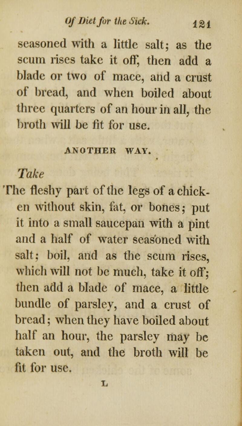 seasoned with a little salt; as the scum rises take it off, then add a blade or two of mace, and a crust of bread, and when boiled about three quarters of an hour in all, the broth will be fit for use. ANOTHER WAY. Take The fleshy part of the legs of a chick- en Avithout skin, fat, or bones; put it into a small saucepan with a pint and a half of water seasoned with salt; boil, and as the scum rises, which ^vill not be much, take it off; then add a blade of mace, a httle bundle of parsley, and a crust of bread; when they have boiled about half an hour, the parsley may be taken out, and the broth will be fit for use. 1.