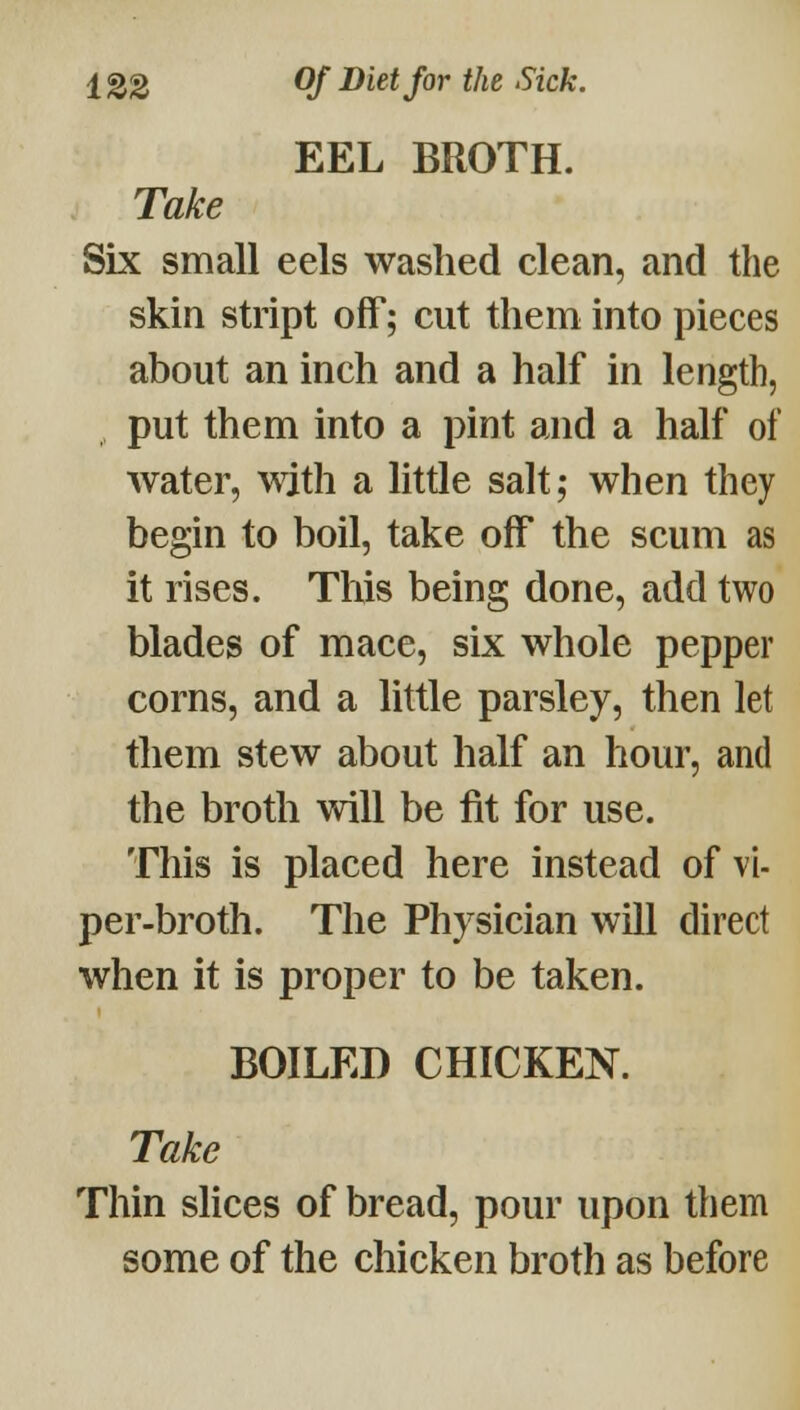 EEL BROTH. Take Six small eels washed clean, and the skin stript off; cut them into pieces about an inch and a half in length, put them into a pint and a half of water, with a little salt; when they begin to boil, take off the scum as it rises. This being done, add two blades of mace, six whole pepper corns, and a little parsley, then let them stew about half an hour, and the broth will be fit for use. This is placed here instead of vi- per-broth. The Physician will direct when it is proper to be taken. BOILED CHICKEN. Take Thin slices of bread, pour upon them some of the chicken broth as before