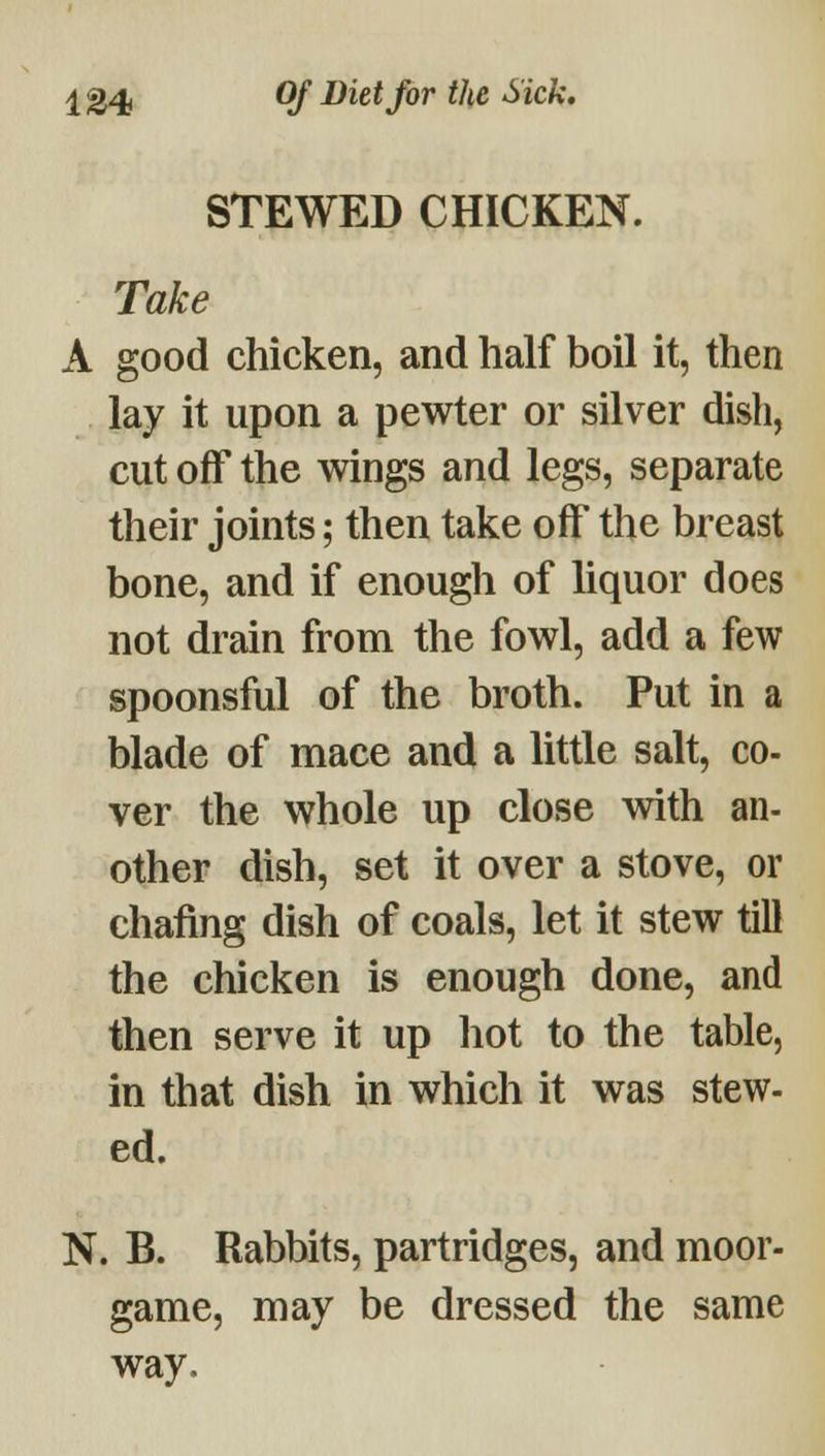 124* Of ^^^^ f^^ Sick, STEWED CHICKEN. Take A good chicken, and half boil it, then lay it upon a pewter or silver dish, cut off the wings and legs, separate their joints; then take olf the breast bone, and if enough of liquor does not drain from the fowl, add a few spoonsful of the broth. Put in a blade of mace and a little salt, co- ver the whole up close with an- other dish, set it over a stove, or chafing dish of coals, let it stew till the chicken is enough done, and then serve it up hot to the table, in that dish in which it was stew- ed. N. B. Rabbits, partridges, and moor- game, may be dressed the same way.