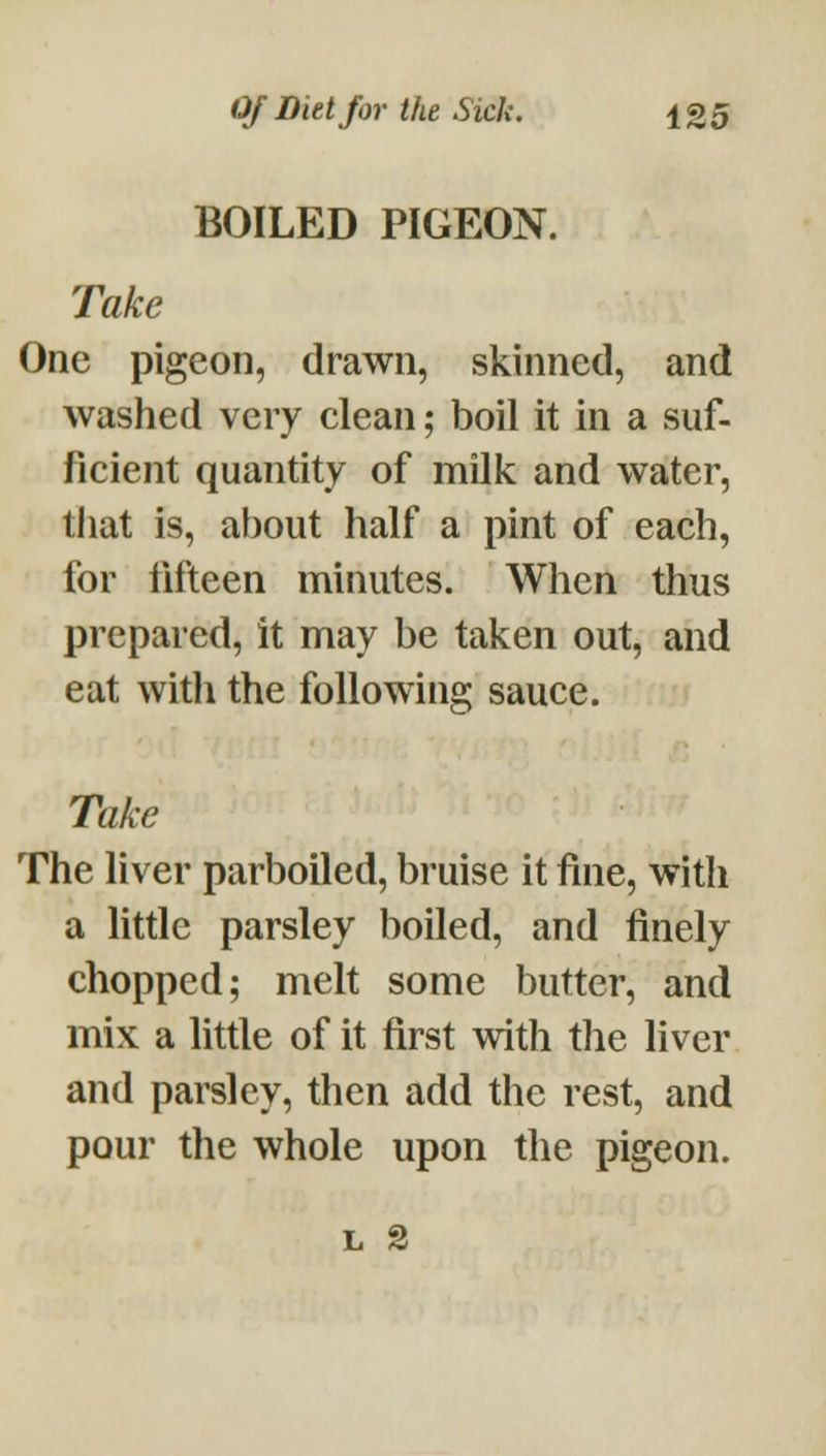 BOILED PIGEON. Take One pigeon, drawn, skinned, and washed very clean; boil it in a suf- ficient quantity of milk and water, that is, about half a pint of each, for fifteen minutes. When thus prepared, it may be taken out, and eat witli the following sauce. Take The liver parboiled, bruise it fine, witli a Httle parsley boiled, and finely chopped; melt some butter, and mix a little of it first with tlie liver and parsley, then add the rest, and pour the whole upon the pigeon.