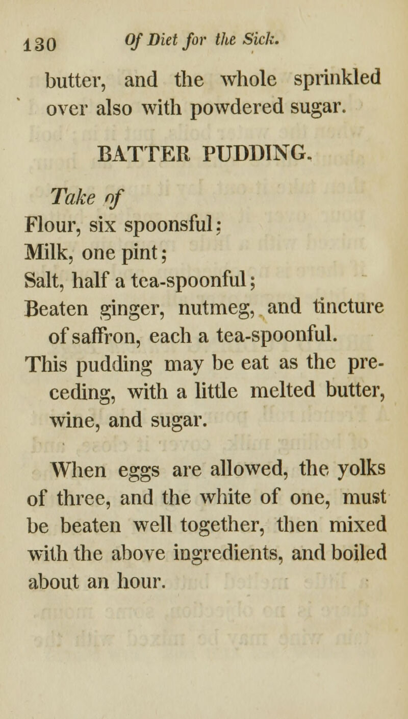 butter, and the whole sprinkled over also with powdered sugar. BATTER PUDDING. Take of Flour, six spoonsful; Milk, one pint; Salt, half a tea-spoonful; Beaten ginger, nutmeg, and tincture of saffron, each a tea-spoonful. This pudding may be eat as the pre- ceding, with a little melted butter, wine, and sugar. When eggs are allowed, the yolks of three, and the white of one, must be beaten well together, then mixed with the above ingredients, and boiled about an hour.