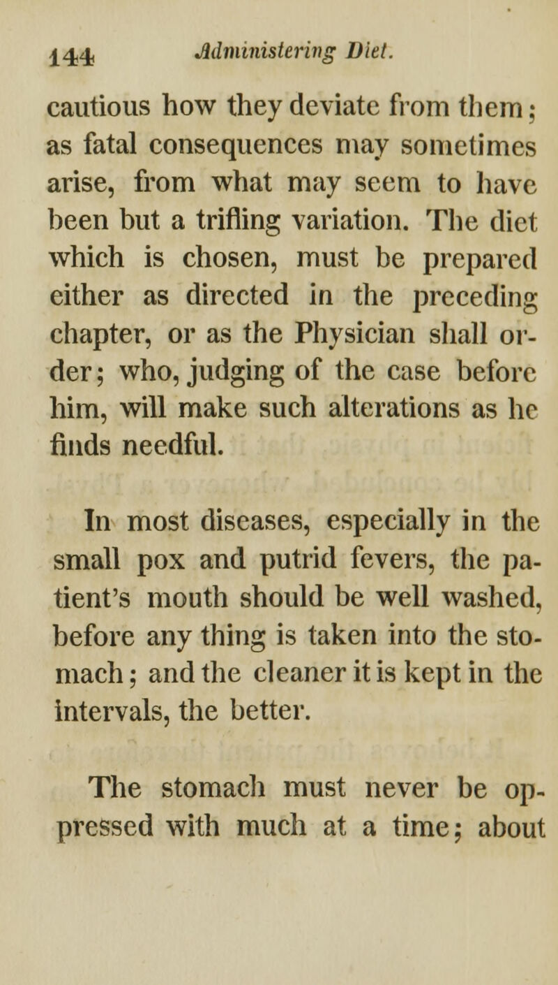 j^4j4! Mministering Diet. cautious how they deviate from them; as fatal consequences may sometimes arise, from what may seem to have been but a trifling variation. The diet which is chosen, must be prepared either as directed in the preceding chapter, or as the Physician shall oi'- der; who, judging of the case before him, will make such alterations as he finds needful. In most diseases, especially in the small pox and putrid fevers, the pa- tient's mouth should be well washed, before any thing is taken into the sto- mach ; and the cleaner it is kept in the intervals, the better. The stomach must never be op- pressed with much at a time; about