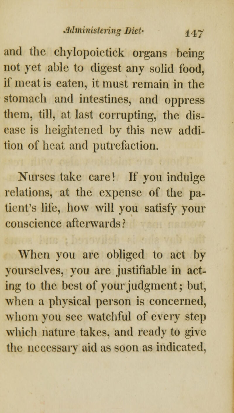 and the chylopoietick organs being not yet able to digest any solid food, if meat is eaten, it must remain in the stomach and intestines, and oppress them, till, at last corrupting, the dis- ease is heightened by this new addi- tion of heat and putrefaction. Nurses take care! If you indulge relations, at the expense of the pa- tient's life, how will you satisfy your conscience afterwards ? When you are obliged to act by yourselves, you are justifiable in act- ing to the best of your judgment; but, when a physical person is concerned, whom you see watchful of every step whicli nature takes, and ready to give the necessary aid as soon as indicated,