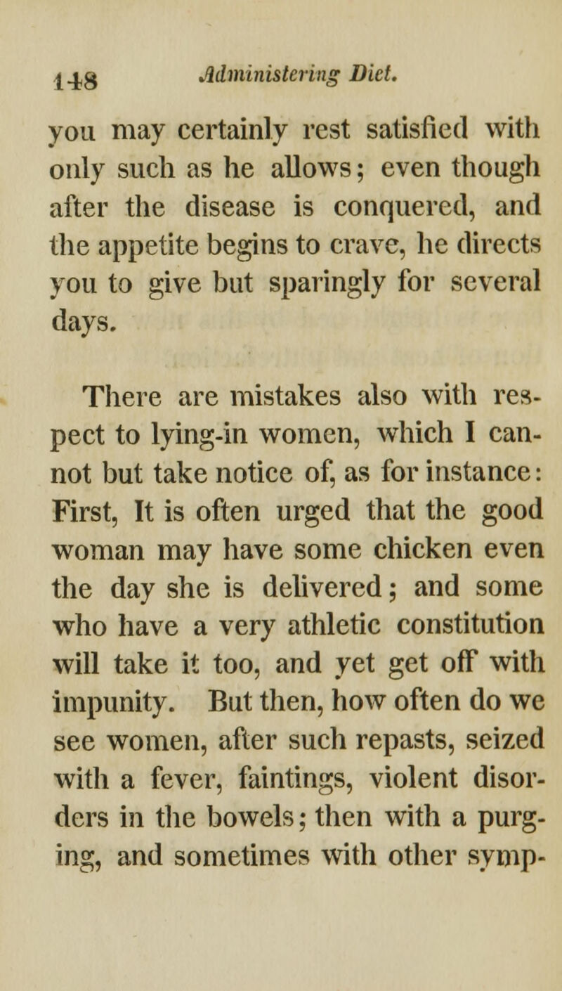 you may certainly rest satisfied with only such as he allows; even though after the disease is conquered, and the appetite begins to crave, he directs you to give but sparingly for several days. Tliere are mistakes also with res- pect to lying-in women, which I can- not but take notice of, as for instance: First, It is often urged that the good woman may have some chicken even the day she is delivered; and some who have a very athletic constitution will take it too, and yet get off with impunity. But then, how often do we see women, after such repasts, seized with a fever, faintings, violent disor- ders in tlie bowels; then with a purg- ing, and sometimes with other symp-