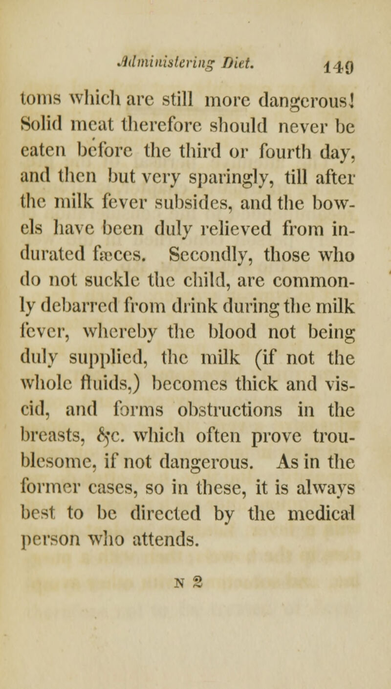 tonis whicli are still more dangerous] Solid meat therefore should never be eaten before the third or fourth day, and then but very sparingly, till after the milk fever subsides, and the bow- els have been duly relieved from in- durated frt^ccs. Secondly, those who do not suckle the child, are common- ly debarred from drink during the milk lever, whereby the blood not being duly supplied, the milk (if not the whole fluids,) becomes thick and vis- cid, and forms obstructions in the breasts, ^'c. which often prove trou- blesome, if not dangerous. As in the former cases, so in these, it is always best to be directed by the medical person wlio attends. N 2