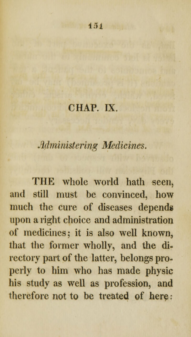 CHAP. IX. Mministering Medicines. THE whole world hath seen, and still must be convinced, how much the cure of diseases depends; upon a right choice and administration of medicines; it is also well known, that the former wholly, and the di- rectory part of the latter, belongs pro- perly to him who has made physic his study as well as profession, and therefore not to be treated of here;