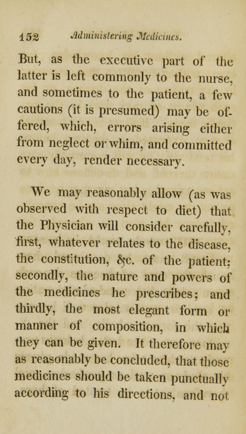 But, as the executive part of the latter is left commonly to the nurse, and sometimes to the patient, a few cautions (it is presumed) may be of- fered, wliich, errors arising either from neglect or whim, and committed every day, render necessary. We may reasonably allow (as was observed with respect to diet) that the Physician will consider carefully, firet, whatever relates to the disease, the constitution, ^c. of the patient; secondly, the nature and powers of the medicines he prescribes; and thirdly, the most elegant form or manner of composition, in which they can be given. It therefore may as reasonably be concluded, that those medicines should be taken punctually according to his directions, and not
