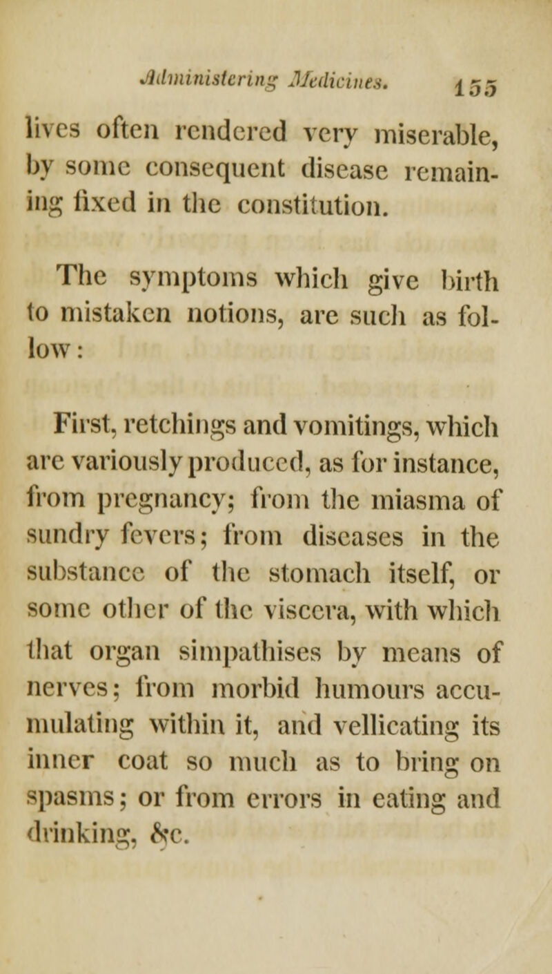 lives often rendered very miserable, by some consequent disease remain- ing fixed in the constitution. The symptoms which give ])irth to mistaken notions, are such as fol- low : First, retchings and vomitings, which are variously produced, as for instance, from pregnancy; from the miasma of sundry fevers; from diseases in the substance of tlic stomach itself, or some otlier of the viscera, with which that organ simpathises by means of nerves; from morbid humours accu- mulating within it, and vellicating its inner coat so nuicli as to bring on spasms; or from errors in eating and drinking, ^^c.